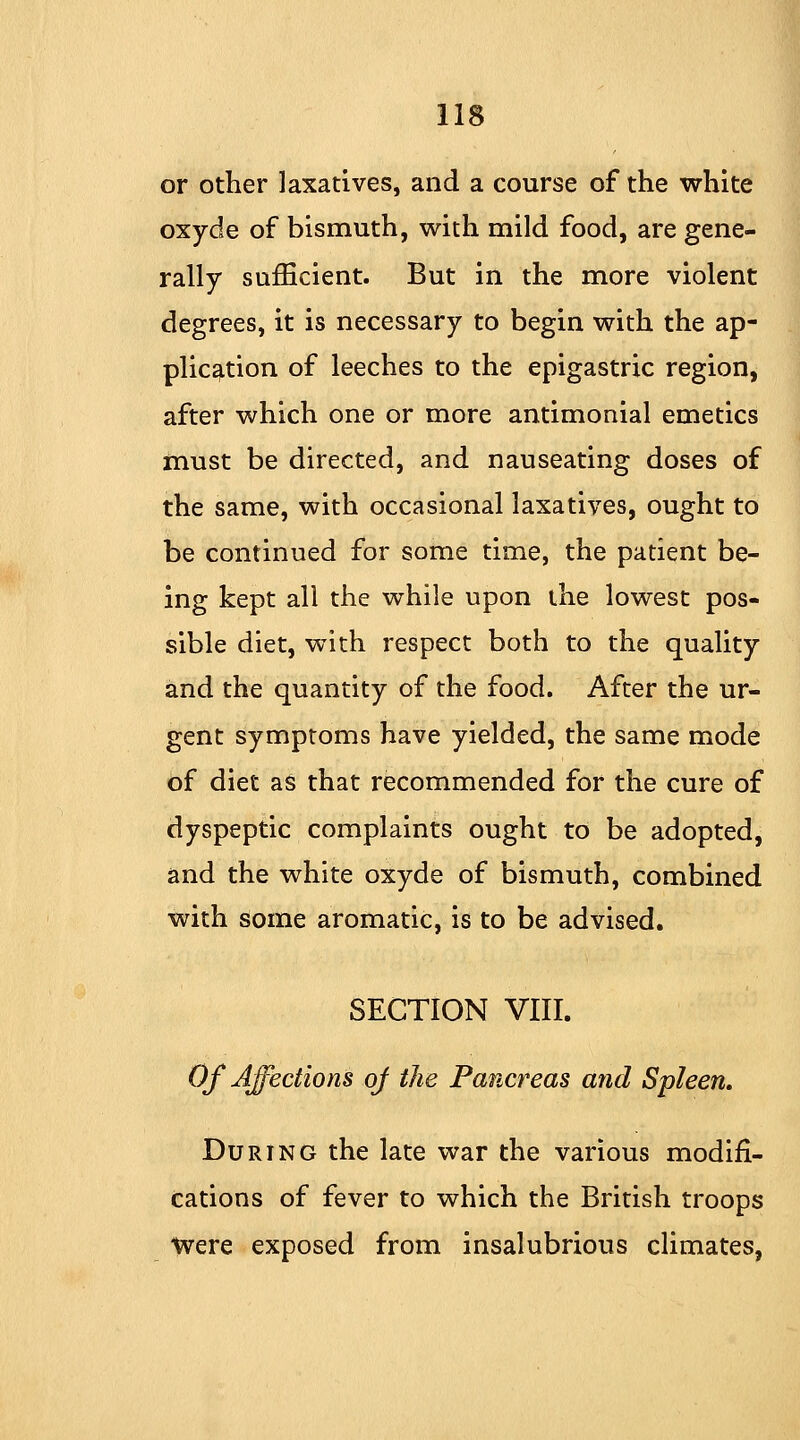 or other laxatives, and a course of the white oxyde of bismuth, with mild food, are gene- rally sufficient. But in the more violent degrees, it is necessary to begin with the ap- plication of leeches to the epigastric region, after which one or more antimonial emetics must be directed, and nauseating doses of the same, with occasional laxatives, ought to be continued for some time, the patient be- ing kept all the while upon the lowest pos- sible diet, with respect both to the quality and the quantity of the food. After the ur- gent symptoms have yielded, the same mode of diet as that recommended for the cure of dyspeptic complaints ought to be adopted, and the white oxyde of bismuth, combined with some aromatic, is to be advised. SECTION VIII. Of Affections of the Pancreas and Spleen, During the late war the various modifi- cations of fever to which the British troops Were exposed from insalubrious climates,