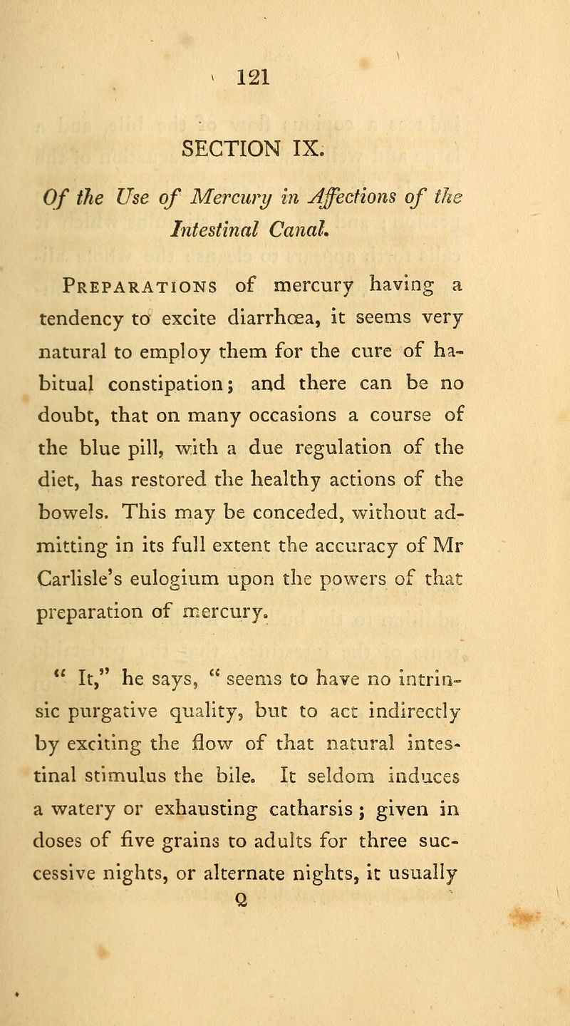 SECTION IX. Of the Use of Mercury in Affections of the Intestinal Canal. Preparations of mercury having a tendency to excite diarrhoea, it seems very natural to employ them for the cure of ha- bitual constipation; and there can be no doubt, that on many occasions a course of the blue pill, with a due regulation of the diet, has restored the healthy actions of the bowels. This may be conceded, without ad- mitting in its full extent the accuracy of Mr Carlisle's eulogium upon the powers of that preparation of mercury.  It, he says,  seems to have no intrin- sic purgative quality, but to act indirectly by exciting the flow of that natural intes- tinal stimulus the bile. It seldom induces a watery or exhausting catharsis ; given in doses of five grains to adults for three suc- cessive nights, or alternate nights, it usually