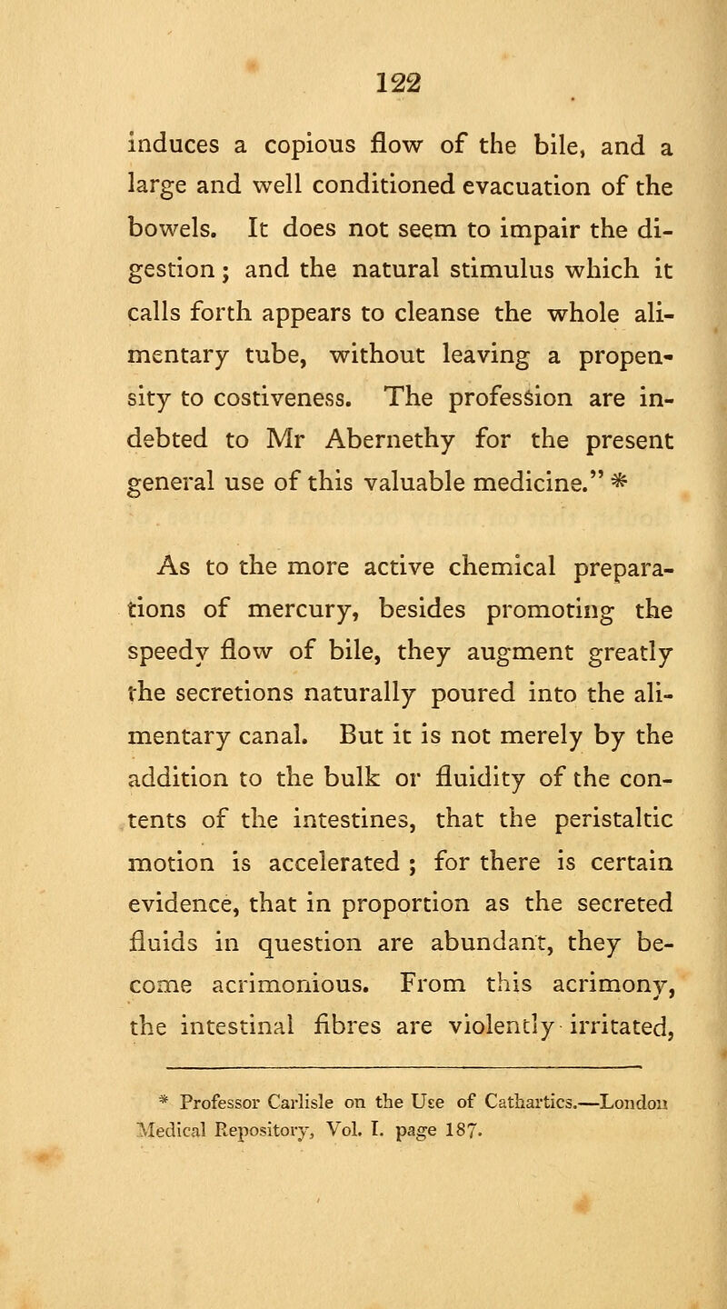 induces a copious flow of the bile, and a large and well conditioned evacuation of the bowels. It does not seem to impair the di- gestion ; and the natural stimulus which it calls forth appears to cleanse the whole ali- mentary tube, without leaving a propen- sity to costiveness. The profession are in- debted to Mr Abernethy for the present general use of this valuable medicine. * As to the more active chemical prepara- tions of mercury, besides promoting the speedy flow of bile, they augment greatly the secretions naturally poured into the ali- mentary canal. But it is not merely by the addition to the bulk or fluidity of the con- tents of the intestines, that the peristaltic motion is accelerated ; for there is certain evidence, that in proportion as the secreted fluids in question are abundant, they be- come acrimonious. From this acrimony, the intestinal fibres are violently irritated, * Professor Carlisle on the Use of Cathartics.—London Medical Repository, Vol. I. page 187=