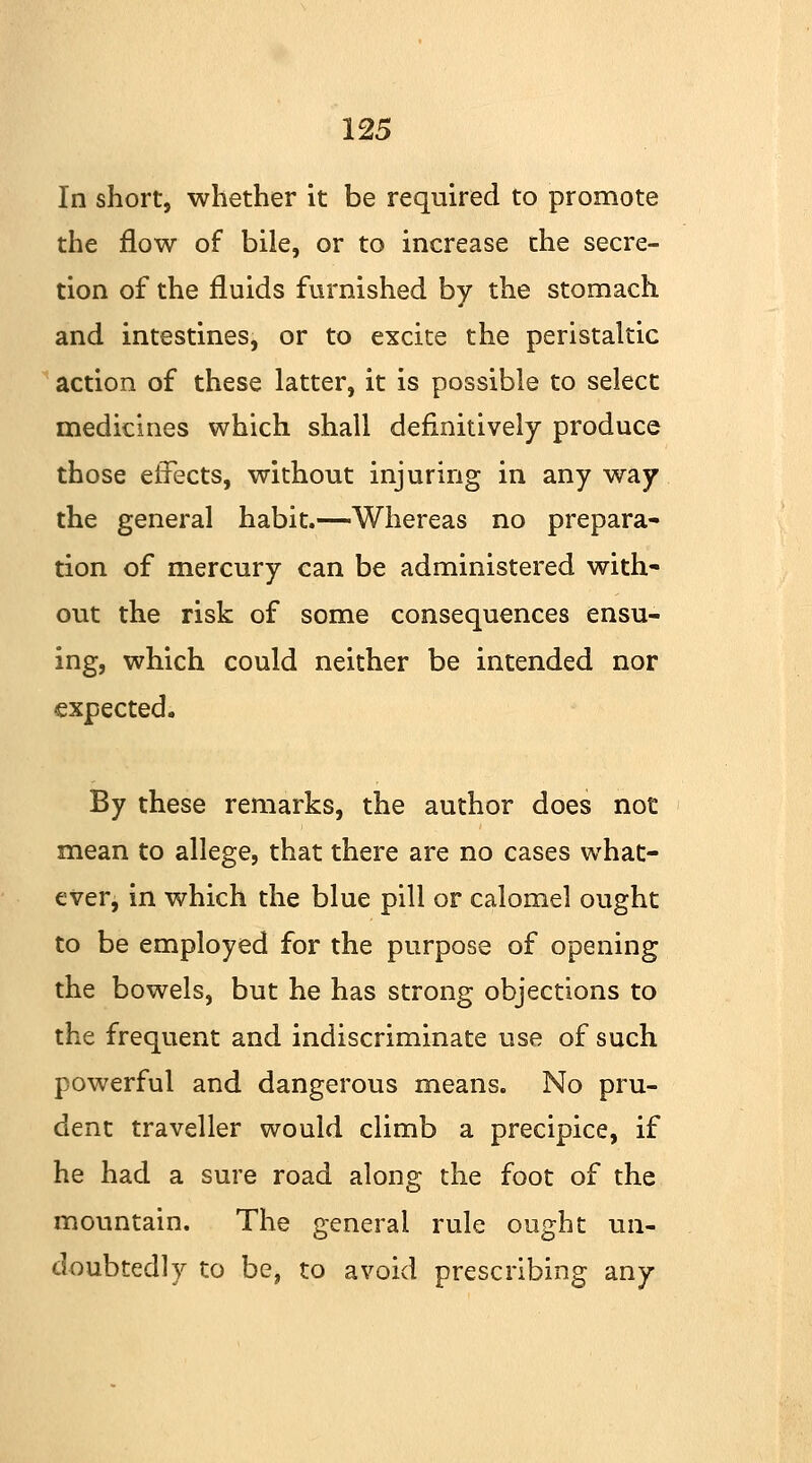 In short, whether it be required to promote the flow of bile, or to increase the secre- tion of the fluids furnished by the stomach and intestines, or to excite the peristaltic action of these latter, it is possible to select medicines which shall definitively produce those effects, without injuring in any way the general habit.—Whereas no prepara- tion of mercury can be administered with- out the risk of some consequences ensu- ing, which could neither be intended nor expected. By these remarks, the author does not mean to allege, that there are no cases what- ever, in which the blue pill or calomel ought to be employed for the purpose of opening the bowels, but he has strong objections to the frequent and indiscriminate use of such powerful and dangerous means. No pru- dent traveller would climb a precipice, if he had a sure road along the foot of the mountain. The general rule ought un- doubtedly to be, to avoid prescribing any