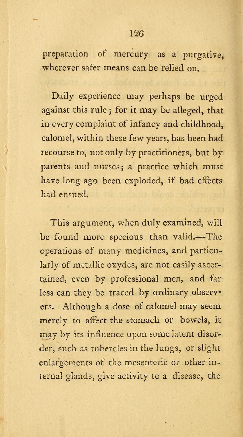 preparation of mercury as a purgative* wherever safer means can be relied on. Daily experience may perhaps be urged against this rule; for it may be alleged, that in every complaint of infancy and childhood, calomel, within these few years, has been had recourse to, not only by practitioners, but by parents and nurses; a practice which must have long ago been exploded, if bad effects had ensued. This argument, when duly examined, will be found more specious than valid.—The operations of many medicines, and particu- larly of metallic oxydes, are not easily ascer- tained, even by professional men, and far less can they be traced by ordinary observ- ers. Although a dose of calomel may seem merely to affect the stomach or bowels, it may bv its influence upon some latent disor- der, such as tubercles in the lungs, or slight enlargements of the mesenteric or other in- ternal glands, give activity to a disease, the