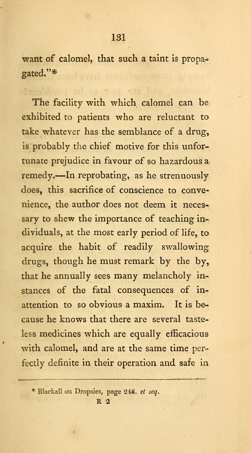 want of calomel, that such a taint is propa- gated.* The facility with which calomel can be exhibited to patients who are reluctant to take whatever has the semblance of a drug, is probably the chief motive for this unfor- tunate prejudice in favour of so hazardous a remedy.—In reprobating, as he strenuously does, this sacrifice of conscience to conve- nience, the author does not deem it neces- sary to shew the importance of teaching in- dividuals, at the most early period of life, to acquire the habit of readily swallowing drugs, though he must remark by the by, that he annually sees many melancholy in- stances of the fatal consequences of in- attention to so obvious a maxim. It is be- cause he knows that there are several taste- less medicines which are equally efficacious with calomel, and are at the same time per- fectly definite in their operation and safe in * Blackall on Dropsies, page 24t8. et seq, R 2