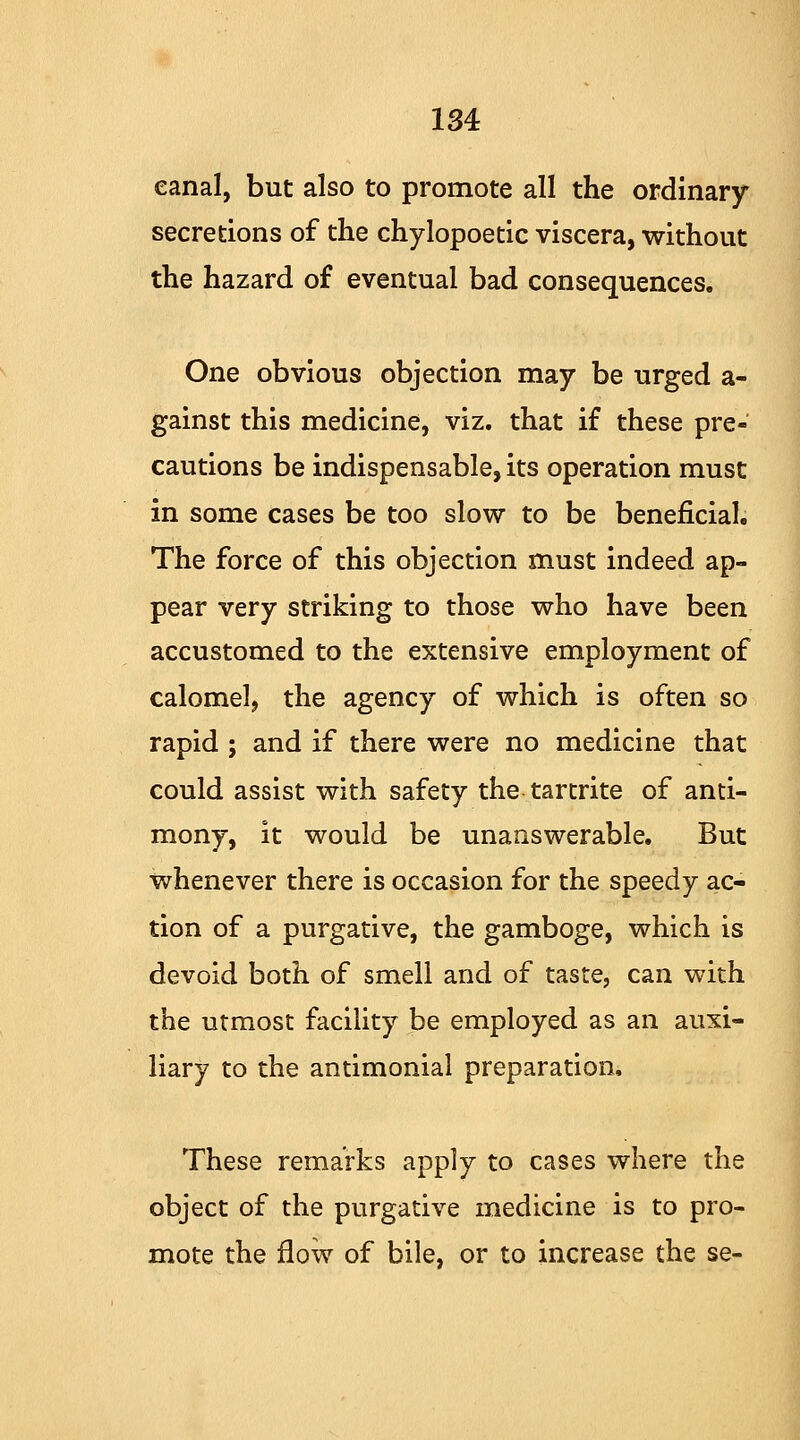 eanal, but also to promote all the ordinary- secretions of the chylopoetic viscera, without the hazard of eventual bad consequences. One obvious objection may be urged a- gainst this medicine, viz. that if these pre- cautions be indispensable, its operation must in some cases be too slow to be beneficial. The force of this objection must indeed ap- pear very striking to those who have been accustomed to the extensive employment of calomel, the agency of which is often so rapid ; and if there were no medicine that could assist with safety the tartrite of anti- mony, it would be unanswerable. But whenever there is occasion for the speedy ac- tion of a purgative, the gamboge, which is devoid both of smell and of taste, can with the utmost facility be employed as an auxi- liary to the antimonial preparation. These remarks apply to cases where the object of the purgative medicine is to pro- mote the flow of bile, or to increase the se-