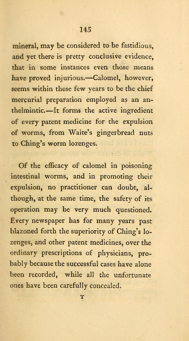 mineral, may be considered to be fastidious, and yet there is pretty conclusive evidence, that in some instances even those means have proved injurious.—Calomel, however, seems within these few vears to be the chief mercurial preparation employed as an an- thelmintic.—It forms the active ingredient of every patent medicine for the expulsion of worms, from Wake's gingerbread nuts to Ching's worm lozenges. Of the efficacy of calomel in poisoning intestinal worms, and in promoting their expulsion, no practitioner can doubt, al- though, at the same time, the safety of its operation may be very much questioned. Every newspaper has for many years past blazoned forth the superiority of Ching's lo- zenges, and other patent medicines, over the ordinary prescriptions of physicians, pro- bably because the successful cases have alone been recorded, while all the unfortunate ones have been carefully concealed, T