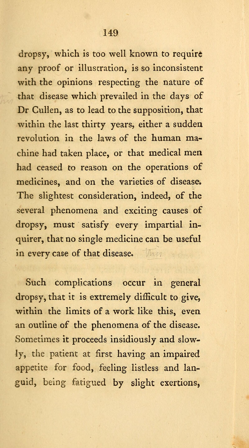 dropsy, which is too well known to require any proof or illustration, is so inconsistent with the opinions respecting the nature of that disease which prevailed in the days of Dr Cullen, as to lead to the supposition, that within the last thirty years, either a sudden revolution in the laws of the human ma- chine had taken place, or that medical men had ceased to reason on the operations of medicines, and on the varieties of disease; The slightest consideration, indeed, of the several phenomena and exciting causes of dropsy, must satisfy every impartial in- quirer, that no single medicine can be useful in every case of that disease. Such complications occur in general dropsy, that it is extremely difficult to give, within the limits of a work like this, even an outline of the phenomena of the disease. Sometimes it proceeds insidiously and slow- ly, the patient at first having an impaired appetite for food, feeling listless and lan- guid, being fatigued by slight exertions,