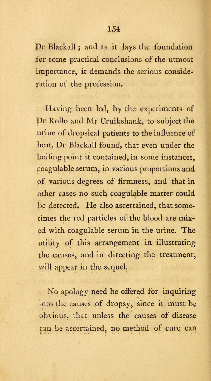 Dr Blackall; and as it lays the foundation for some practical conclusions of the utmost importance, it demands the serious conside- ration of the profession. Having been led, by the experiments of Dr Rollo and Mr Cruikshank, to subject the urine of dropsical patients to the influence of heat, Dr Blackall found, that even under the boiling point it contained, in some instances, coagulable serum, in various proportions and of various degrees of firmness, and that in other cases no such coagulable matter could be detected. He also ascertained, that some- times the red particles of the blood are mix- ed with coagulable serum in the urine. The utility of this arrangement in illustrating the causes, and in directing the treatment, will appear in the sequel. No apology need be offered for inquiring into the causes of dropsy, since it must be obvious, that unless the causes of disease can be ascertained, no method of cure can