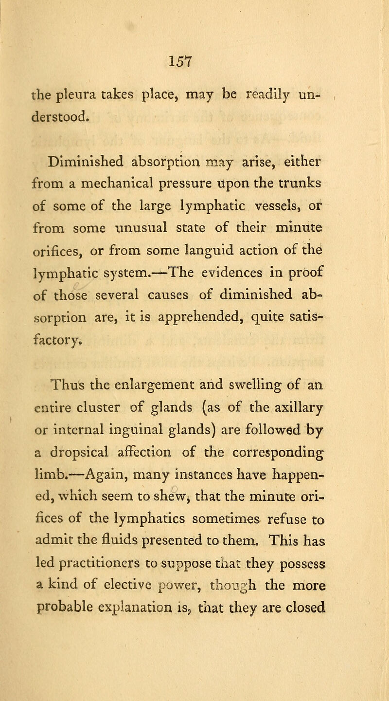 the pleura takes place, may be readily un- derstood. Diminished absorption may arise, either from a mechanical pressure upon the trunks of some of the large lymphatic vessels, or from some unusual state of their minute orifices, or from some languid action of the lymphatic system.—The evidences in proof of those several causes of diminished ab- sorption are, it is apprehended, quite satis- factory. Thus the enlargement and swelling of an entire cluster of glands (as of the axillary or internal inguinal glands) are followed by a dropsical affection of the corresponding limb.—Again, many instances have happen- ed, which seem to shew* that the minute ori- fices of the lymphatics sometimes refuse to admit the fluids presented to them. This has led practitioners to suppose that they possess a kind of elective power, though the more probable explanation is? that they are closed