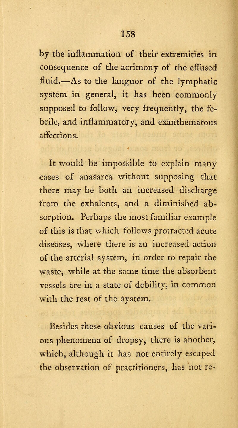 by the inflammation of their extremities in consequence of the acrimony of the effused fluid.—As to the languor of the lymphatic system in general, it has been commonly supposed to follow, very frequently, the fe- brile, and inflammatory, and exanthematous affections. It would be impossible to explain many cases of anasarca without supposing that there may be both an increased discharge from the exhalents, and a diminished ab- sorption. Perhaps the most familiar example of this is that which follows protracted acute diseases, where there is an increased action of the arterial system, in order to repair the waste, while at the same time the absorbent vessels are in a state of debility, in common with the rest of the system. Besides these Obvious causes of the vari- ous phenomena of dropsy, there is another, which, although it has not entirely escaped the observation of practitioners, has not re-