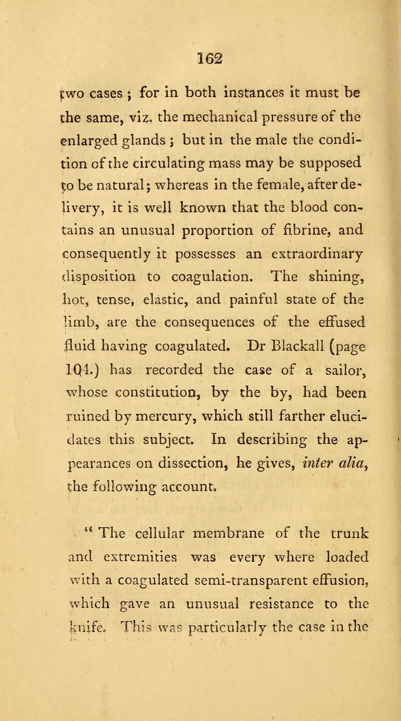 two cases ; for in both instances it must be the same, viz. the mechanical pressure of the enlarged glands ; but in the male the condi- tion of the circulating mass may be supposed to be natural; whereas in the female, after de^ livery, it is well known that the blood con- tains an unusual proportion of fibrine, and consequently it possesses an extraordinary disposition to coagulation. The shining, hot, tense, elastic, and painful state of the limb, are the consequences of the effused fluid having coagulated. Dr Blackall (page 1Q1.) has recorded the case of a sailor, whose constitution, by the by, had been ruined by mercury, which still farther eluci- dates this subject. In describing the ap- pearances on dissection, he gives, inter alia, the following account. *' The cellular membrane of the trunk and extremities was every where loaded with a coagulated semi-transparent effusion, which gave an unusual resistance to the knife. This was particularly the case in the