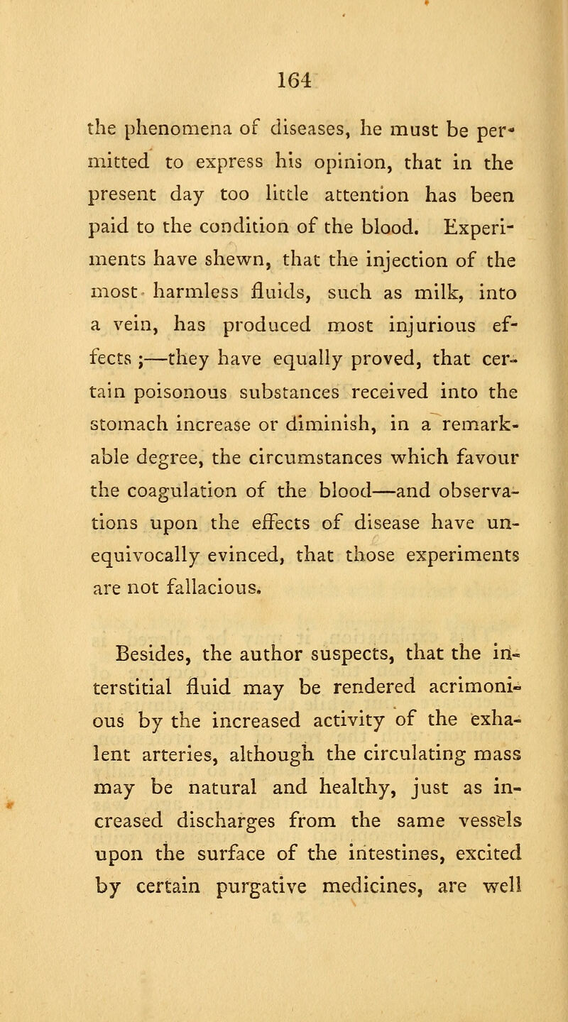 the phenomena of diseases, he must be per- mitted to express his opinion, that in the present day too little attention has been paid to the condition of the blood. Experi- ments have shewn, that the injection of the most harmless fluids, such as milk, into a vein, has produced most injurious ef- fects ;—they have equally proved, that cer- tain poisonous substances received into the stomach increase or diminish, in a remark- able degree, the circumstances which favour the coagulation of the blood—and observa- tions upon the effects of disease have un- equivocally evinced, that those experiments are not fallacious. Besides, the author suspects, that the in- terstitial fluid may be rendered acrimoni- ous by the increased activity of the exha- lent arteries, although the circulating mass may be natural and healthy, just as in- creased discharges from the same vessels upon the surface of the intestines, excited by certain purgative medicines, are well