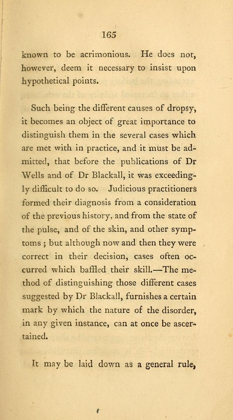 known to be acrimonious. He does nor, however, deem it necessary to insist upon hypothetical points. Such being the different causes of dropsy, it becomes an object of great importance to distinguish them in the several cases which are met with in practice, and it must be ad- mitted, that before the publications of Dr Wells and of Dr Blackall, it was exceeding- ly difficult to do so. Judicious practitioners formed their diagnosis from a consideration of the previous history, and from the state of the pulse, and of the skin, and other symp- toms ; but although now and then they were correct in their decision, cases often oc- curred which baffled their skill.—The me- thod of distinguishing those different cases suggested by Dr Blackall, furnishes a certain mark by which the nature of the disorder, in any given instance, can at once be ascer- tained. It may be laid down as a general rulei