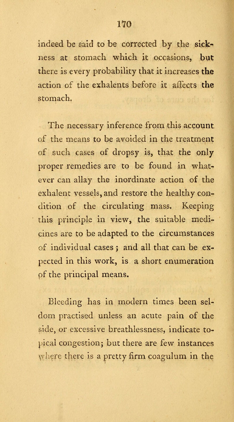 indeed be said to be corrected by the sick- ness at stomach which it occasions, but there is every probability that it increases the action of the exhalents before it affects the stomach. The necessary inference from this account of the means to be avoided in the treatment of such cases of dropsy is, that the only proper remedies are to be found in what- ever can allay the inordinate action of the exhalent vessels, and restore the healthy con- dition of the circulating mass. Keeping this principle in view, the suitable medi- cines are to be adapted to the circumstances of individual cases ; and all that can be ex- pected in this work, is a short enumeration pf the principal means. Bleeding has in modern times been sel- dom practised unless an acute pain of the side, or excessive breathlessness, indicate to- pical congestion; but there are few instances (vhere there is a pretty firm coagulum in the