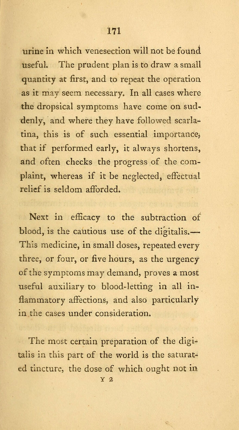 urine in which venesection will not be found useful. The prudent plan is to draw a small quantity at first, and to repeat the operation as it may seem necessary. In all cases where the dropsical symptoms have come on sud- denly, and where they have followed scarla- tina, this is of such essential importance* that if performed early, it always shortens, and often checks the progress of the com- plaint, whereas if it be neglected, effectual relief is seldom afforded. Next in efficacy to the subtraction of blood, is the cautious use of the digitalis.— This medicine, in small doses, repeated every three, or four, or five hours, as the urgency of the symptoms may demand, proves a most useful auxiliary to blood-letting in all in- flammatory affections, and also particularly in the cases under consideration. The most certain preparation of the digi- talis in this part of the world is the saturat- ed tincture, the dose of which ought not in y 2