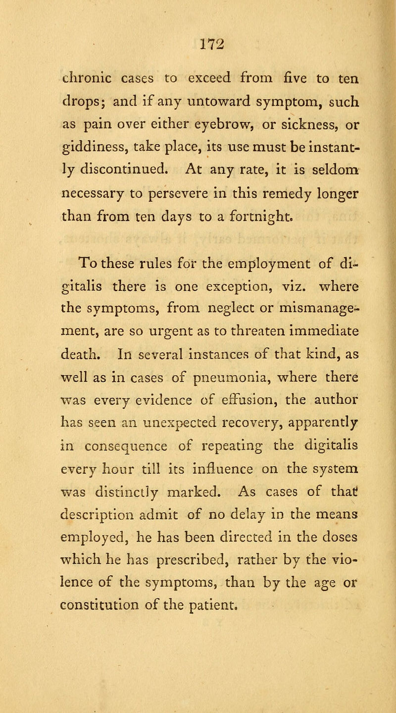 chronic cases to exceed from five to ten drops; and if any untoward symptom, such as pain over either eyebrow, or sickness, or giddiness, take place, its use must be instant- ly discontinued. At any rate, it is seldom necessary to persevere in this remedy longer than from ten days to a fortnight. To these rules for the employment of di- gitalis there is one exception, viz. where the symptoms, from neglect or mismanage- ment, are so urgent as to threaten immediate death. In several instances of that kind, as well as in cases of pneumonia, where there was every evidence of effusion, the author has seen an unexpected recovery, apparently in consequence of repeating the digitalis every hour till its influence on the system was distinctly marked. As cases of that description admit of no delay in the means employed, he has been directed in the doses which he has prescribed, rather by the vio- lence of the symptoms, than by the age or constitution of the patient.