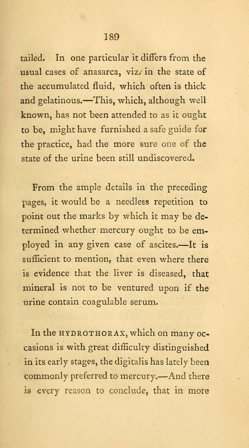 tailed. In one particular it differs from the usual cases of anasarca, viz* in the state of the accumulated fluid, which often is thick and gelatinous.—This, which, although well known, has not been attended to as it ought to be, might have furnished a safe guide for the practice, had the more sure one of the state of the urine been still undiscovered. From the ample details in the preceding pages, it would be a needless repetition to point out the marks by which it may be de- termined whether mercury ought to be em- ployed in any given case of ascites.—It is sufficient to mention, that even where there is evidence that the liver is diseased, that mineral is not to be ventured upon if the urine contain coagulable serum. In the hydrothorax, which on many oc- casions is with great difficulty distinguished in its early stages, the digitalis has lately been Commonly preferred to mercury.—And there is every reason to conclude, that in more