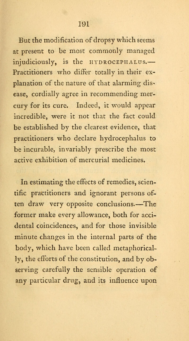 But the modification of dropsy which seems at present to be most commonly managed injudiciously, is the hydrocephalus.— Practitioners who differ totally in their ex- planation of the nature of that alarming dis^ ease, cordially agree in recommending mer- cury for its cure. Indeed, it would appear incredible, were it not that the fact could be established by the clearest evidence, that practitioners who declare hydrocephalus to be incurable, invariably prescribe the most active exhibition of mercurial medicines. In estimating the effects of remedies, scien- tific practitioners and ignorant persons of- ten draw very opposite conclusions.—The former make every allowance, both for acci- dental coincidences, and for those invisible minute changes in the internal parts of the body, which have been called metaphorical- ly, the efforts of the constitution, and by ob- serving carefully the sensible operation of any particular drug3 and its influence upon