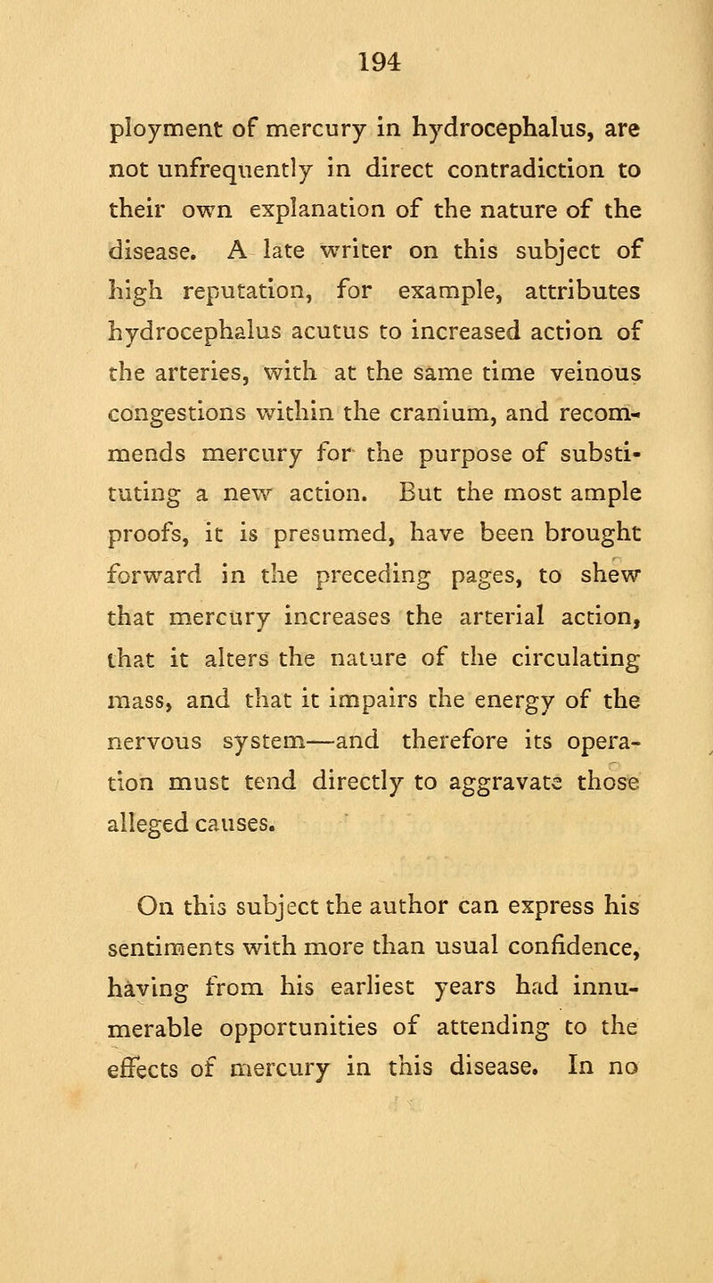 ployment of mercury in hydrocephalus, are not unfrequently in direct contradiction to their own explanation of the nature of the disease. A late writer on this subject of high reputation, for example, attributes hydrocephalus acutus to increased action of the arteries, with at the same time veinous congestions within the cranium, and recom- mends mercury for the purpose of substi- tuting a new action. But the most ample proofs, it is presumed, have been brought forward in the preceding pages, to shew that mercury increases the arterial action, that it alters the nature of the circulating mass, and that it impairs the energy of the nervous system—and therefore its opera- tion must tend directly to aggravate those alleged causes. On this subject the author can express his sentiments with more than usual confidence, having from his earliest years had innu- merable opportunities of attending to the effects of mercury in this disease. In no