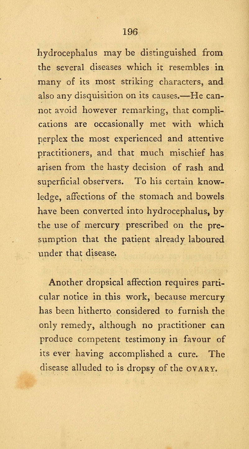 hydrocephalus may be distinguished from the several diseases which it resembles in many of its most striking characters, and also any disquisition on its causes.—-He can- not avoid however remarking, that compli- cations are occasionally met with which perplex the most experienced and attentive practitioners, and that much mischief has arisen from the hasty decision of rash and superficial observers. To his certain know- ledge, affections of the stomach and bowels have been converted into hydrocephalus, by the use of mercury prescribed on the pre- sumption that the patient already laboured under that disease. Another dropsical affection requires parti- cular notice in this work, because mercury has been hitherto considered to furnish the only remedy, although no practitioner can produce competent testimony in favour of its ever having accomplished a cure. The disease alluded to is dropsy of the ovary.