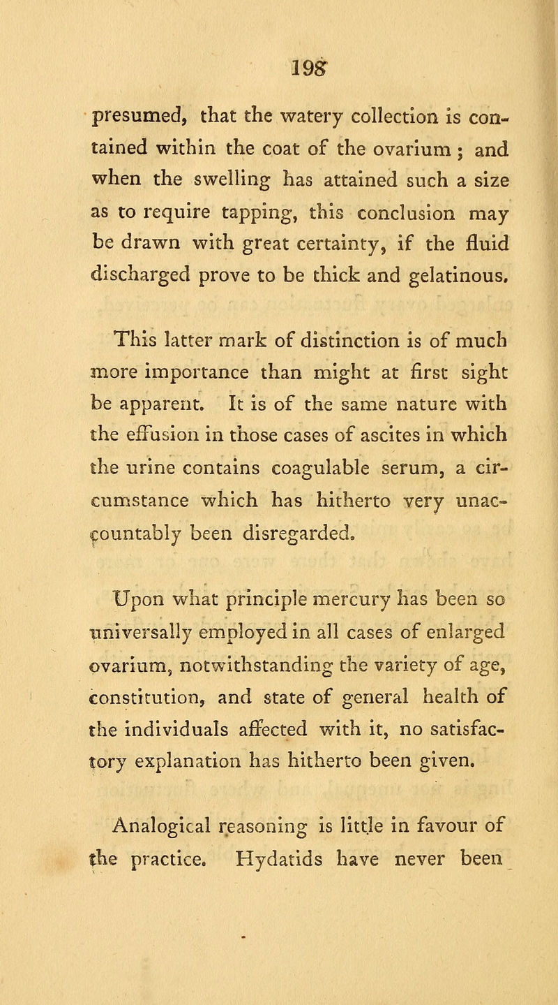 198T presumed, that the watery collection is con- tained within the coat of the ovarium; and when the swelling has attained such a size as to require tapping, this conclusion may be drawn with great certainty, if the fluid discharged prove to be thick and gelatinous. This latter mark of distinction is of much more importance than might at first sight be apparent. It is of the same nature with the effusion in those cases of ascites in which the urine contains coagulable serum, a cir- cumstance which has hitherto very unac- countably been disregarded, Upon what principle mercury has been so universally employed in all cases of enlarged ovarium, notwithstanding the variety of age, constitution, and state of general health of the individuals affected with it, no satisfac- tory explanation has hitherto been given. Analogical reasoning is little in favour of the practice. Hydatids have never been