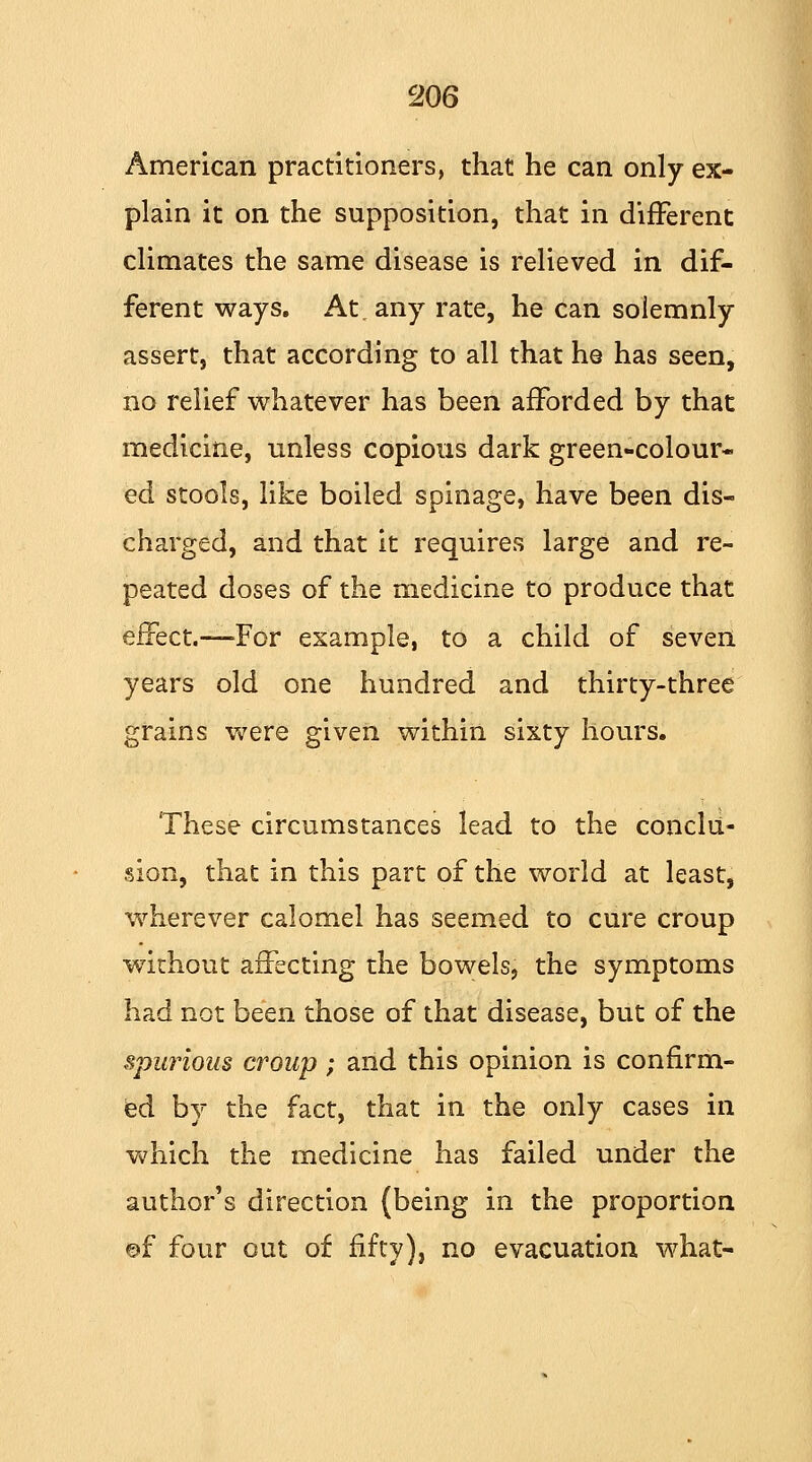 American practitioners, that he can only ex- plain it on the supposition, that in different climates the same disease is relieved in dif- ferent ways. At. any rate, he can solemnly assert, that according to all that he has seen, no relief whatever has been afforded by that medicine, unless copious dark green-colour- ed stools, like boiled spinage, have been dis- charged, and that it requires large and re- peated doses of the medicine to produce that effect.—For example, to a child of seven years old one hundred and thirty-three grains were given within sixty hours. These circumstances lead to the conclu- sion, that in this part of the world at least, wherever calomel has seemed to cure croup •without affecting the bowels, the symptoms had not been those of that disease, but of the spurious croup; and this opinion is confirm- ed by the fact, that in the only cases in which the medicine has failed under the author's direction (being in the proportion ©f four out of fifty), no evacuation what-