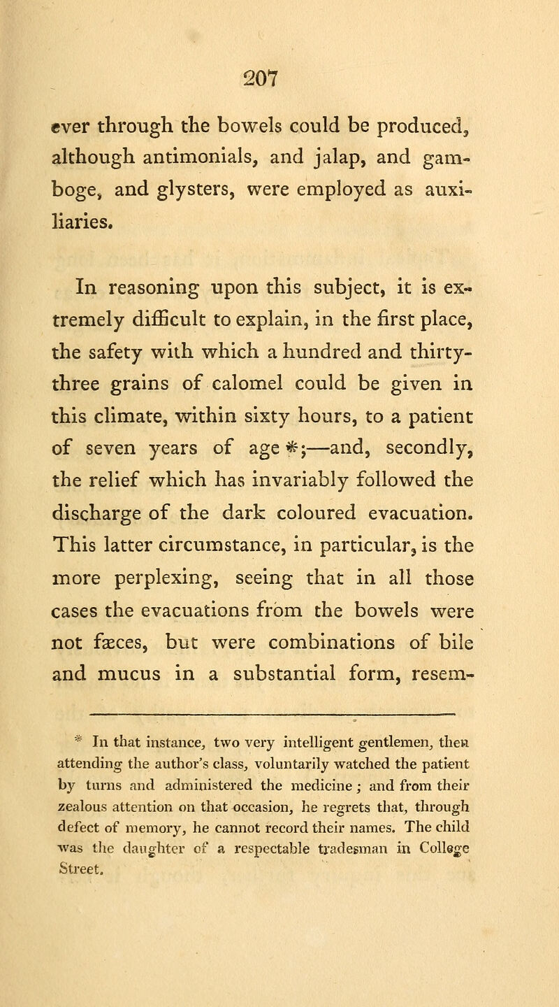 ever through the bowels could be produced, although antimonials, and jalap, and gam- boge, and glysters, were employed as auxi- liaries. In reasoning upon this subject, it is ex- tremely difficult to explain, in the first place, the safety with which a hundred and thirty- three grains of calomel could be given in this climate, within sixty hours, to a patient of seven years of age *;—and, secondly, the relief which has invariably followed the discharge of the dark coloured evacuation. This latter circumstance, in particular, is the more perplexing, seeing that in all those cases the evacuations from the bowels were not fasces, but were combinations of bile and mucus in a substantial form, resem- * In that instance, two very intelligent gentlemen, then attending the author's class, voluntarily watched the patient by turns and administered the medicine; and from their zealous attention on that occasion, he regrets that, through defect of memory, he cannot record their names. The child was the daughter of a respectable tradesman in College Street.