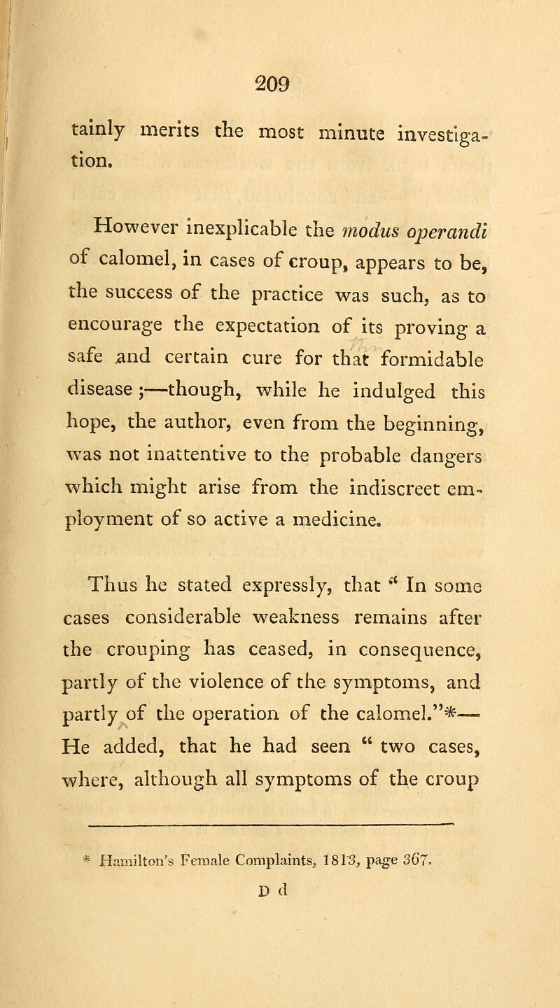 tainly merits the most minute investiga- tion. However inexplicable the modus operandi of calomel, in cases of croup, appears to be, the success of the practice was such, as to encourage the expectation of its proving a safe .and certain cure for that formidable disease ;-—though, while he indulged this hope, the author, even from the beginning, was not inattentive to the probable dangers which might arise from the indiscreet em- ployment of so active a medicine. Thus he stated expressly, that f< In some cases considerable weakness remains after the Grouping has ceased, in consequence, partly of the violence of the symptoms, and partly of the operation of the calomel.*-— He added, that he had seen  two cases, where, although all symptoms of the croup * Hamilton's Female Complaints, 1813, page 367. D d