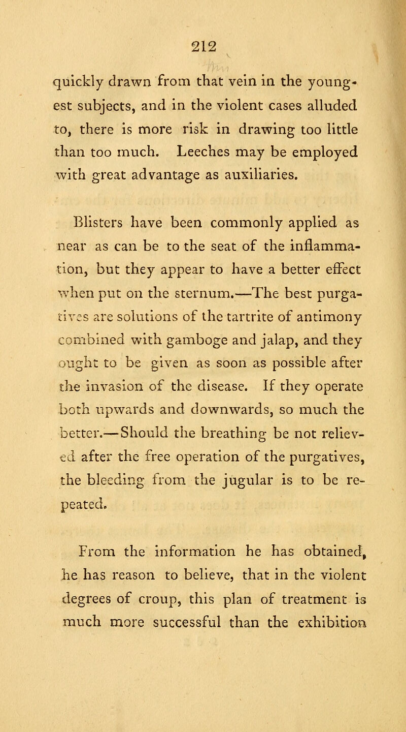 quickly drawn from that vein in the young- est subjects, and in the violent cases alluded to, there is more risk in drawing too little than too much. Leeches may be employed with great advantage as auxiliaries. Blisters have been commonly applied as near as can be to the seat of the inflamma- tion, but they appear to have a better effect when put on the sternum.—The best purga- tives are solutions of the tartrite of antimony combined with gamboge and jalap, and they ought to be given as soon as possible after the invasion of the disease. If they operate both upwards and downwards, so much the better.—Should the breathing be not reliev- ed after the free operation of the purgatives, the bleeding from the jugular is to be re- peated. From the information he has obtained, he has reason to believe, that in the violent degrees of croup, this plan of treatment is much more successful than the exhibition