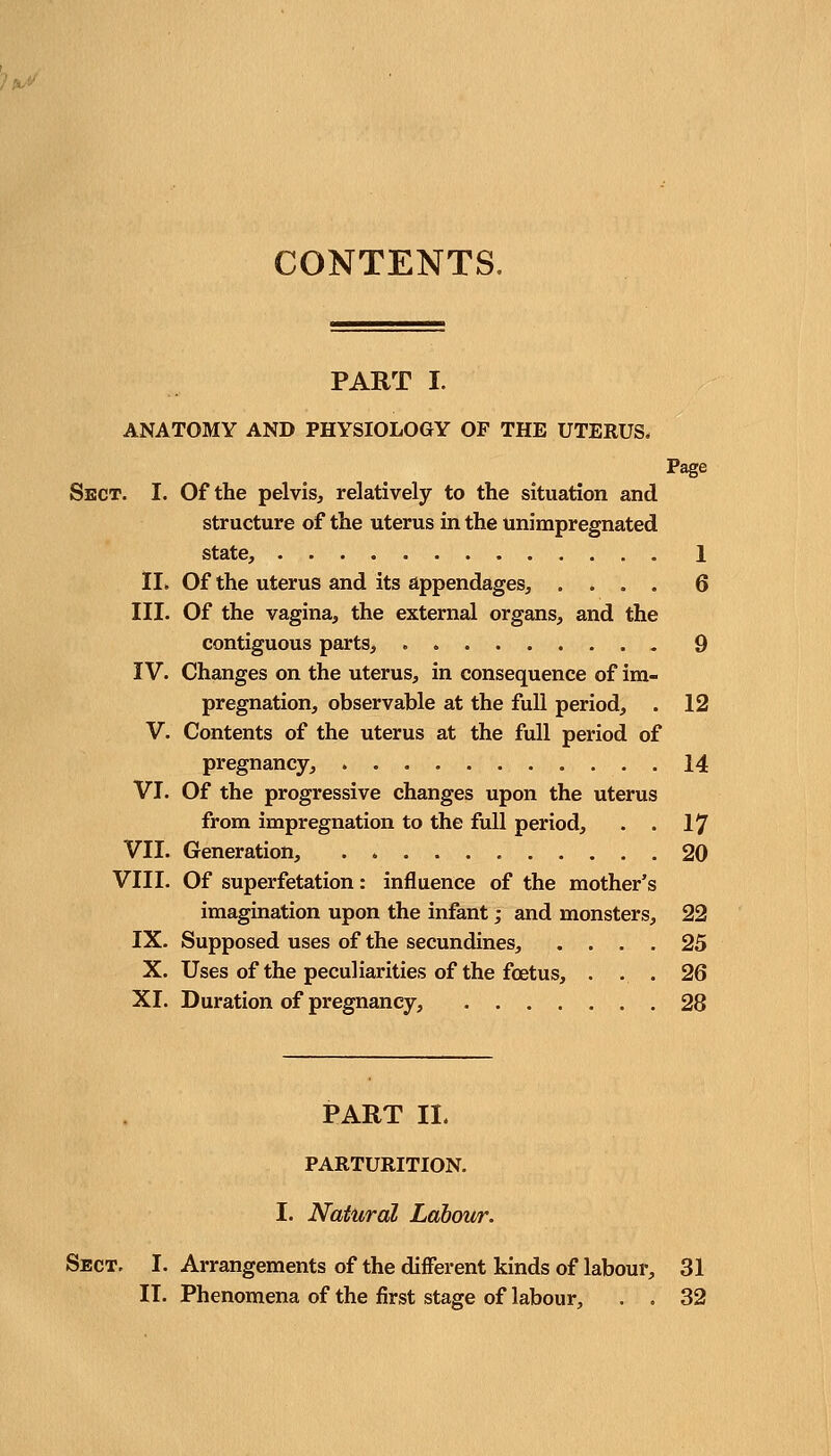 CONTENTS. PART I. ANATOMY AND PHYSIOLOGY OF THE UTERUS. Page Sect. I. Of the pelvis, relatively to the situation and structure of the uterus in the unimpregnated state, 1 II. Of the uterus and its appendages, .... 6 III. Of the vagina, the external organs, and the contiguous parts, . 9 IV. Changes on the uterus, in consequence of im- pregnation, observable at the full period, . 12 V. Contents of the uterus at the full period of pregnancy, 14 VI. Of the progressive changes upon the uterus from impregnation to the full period, . . 17 VII. Generation, 20 VIII. Of superfetation: influence of the mother's imagination upon the infant; and monsters, 22 IX. Supposed uses of the secundines, .... 25 X. Uses of the peculiarities of the foetus, . . . 26 XI. Duration of pregnancy, 28 PART II. PARTURITION. I. Natural Labour. Sect. I. Arrangements of the different kinds of labour, 31 II. Phenomena of the first stage of labour, . . 32