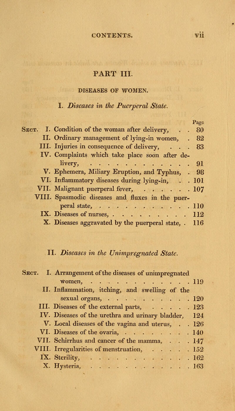 PART III. DISEASES OF WOMEN. I. Diseases in the Puerperal State. Page Sect. I. Condition of the woman after delivery, . . 80 II. Ordinary management of lying-in women, . 82 III. Injuries in consequence of delivery, ... 83 IV. Complaints which take place soon after de- livery, 91 V. Ephemera, Miliary Eruption, and Typhus, . 98 VI. Inflammatory diseases during lying-in, . . 101 VII. Malignant puerperal fever, 107 VIII. Spasmodic diseases and fluxes in the puer- peral state, 110 IX. Diseases of nurses, 112 X. Diseases aggravated by the puerperal state, . 116 II. Diseases in the Unimpregnated State. Sect. I. Arrangement of the diseases of unimpregnated women, 119 II. Inflammation, itching, and swelling of the sexual organs, 120 III. Diseases of the external parts, ..... 123 IV. Diseases of the urethra and urinary bladder, 124 V. Local diseases of the vagina and uterus, . . 126 VI. Diseases of the ovaria, ........ 140 VII. Schirrhus and cancer of the mamma, . . . 147 VIII. Irregularities of menstruation, 152 IX. Sterility, 162 X. Hysteria, , 163