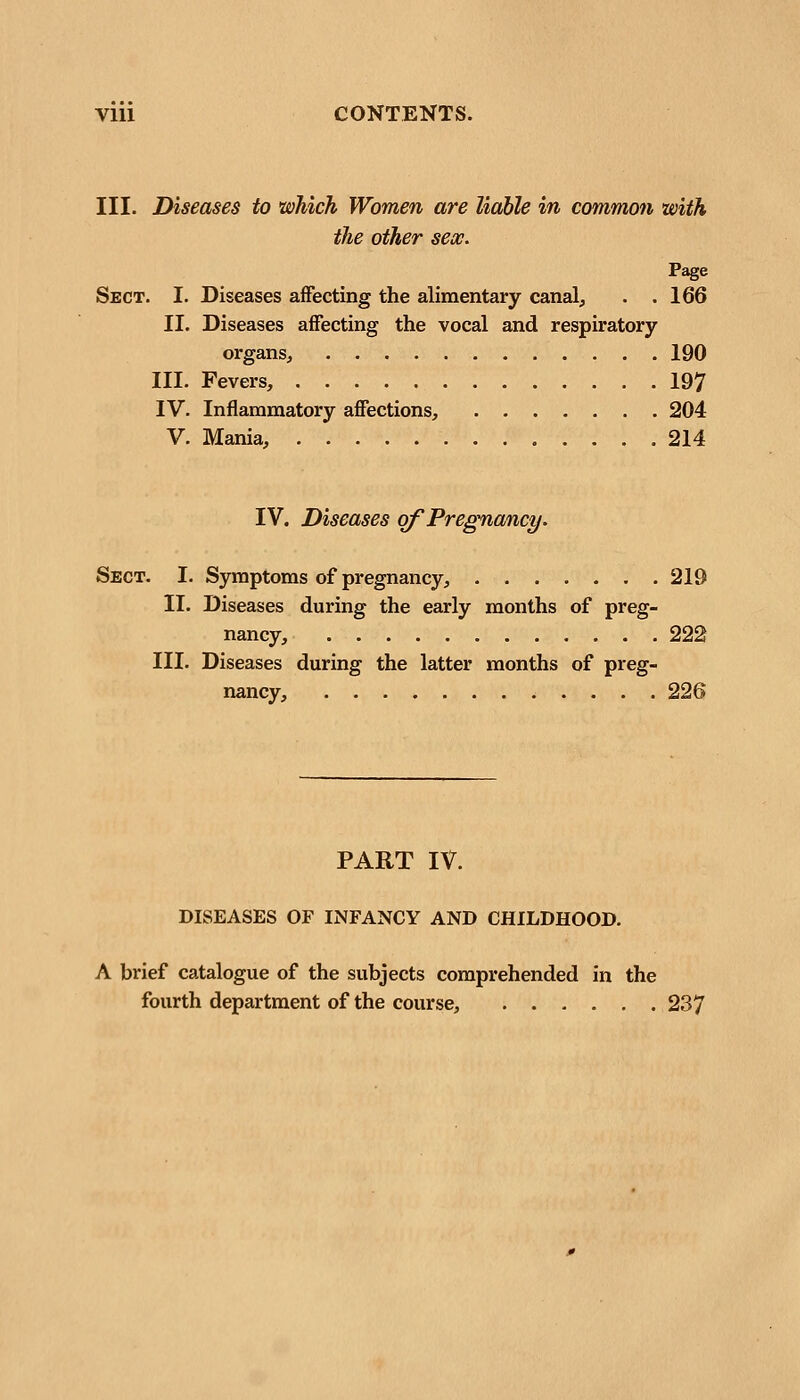 III. Diseases to 'which Women are liable in common with the other sex. Sect. I. Diseases affecting the alimentary canal, . .166 II. Diseases affecting the vocal and respiratory organs, 190 III. Fevers, 197 IV. Inflammatory affections, 204 V. Mania, 214 IV. Diseases of Pregnancy. Sect. I. Symptoms of pregnancy, 219 II. Diseases during the early months of preg- nancy, 222 III. Diseases during the latter months of preg- nancy, 226 PART IV. DISEASES OF INFANCY AND CHILDHOOD. A brief catalogue of the subjects comprehended in the fourth department of the course, 237