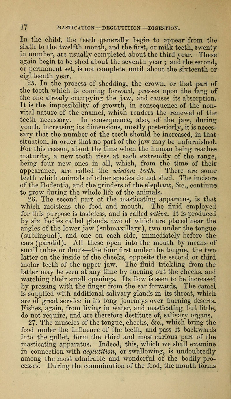 In tlie child, the teeth generally begin to appear from the sixth to the twelfth month, and the fir&tj or milk teeth, twenty in number, are usually completed about the thh'd year. These again begin to be shed about the seventh year ; and the second, or permanent set, is not complete until about the sixteenth or eighteenth year. 25. In the process of shedding, the crown, or that part of the tooth which is coming forward, presses upon the fang of the one already occupymg the jaw, and causes its absorption. It is the impossibility of growth, in consequence of the non- vital nature of the enamel, which renders the renewal of the teeth necessary. In consequence, also, of the jaw, during youth, increasing its dimensions, mostly posteriorly, it is neces- sary that the number of the teeth should be increased, in that situation, in order that no part of the jaw may be unfurnished. For this reason, about the time when the human being reaches- maturity, a new tooth rises at each extremity of the range, being four new ones in all, which, from the time of their appearance, are called the wisdom teeth. There are some teeth which animals of other species do not shed. The incisors of the Hodentia, and the grinders of the elephant, &c., continue to grow during the whole life of the animals. 26. The second part of the masticating apparatus, is that which moistens the food and mouth. The fluid employed for this purpose is tasteless, and is called saliva. It is produced by six bodies called glands, two of w^hich are placed near the angles of the lower jaw (submaxillary), two under the tongue (sublingual), and one on each side, immediately before the ears (parotid). All these open into the mouth by means of small tubes or ducts—^the four first under the tongue, the twa latter on the inside of the cheeks, opposite the second or third molar teeth of the upper jaw. The fluid trickling from the- latter may be seen at any time by turning out the cheeks, and watching their small openings. Its flow is seen to be increased by pressing with the finger from the ear forwards. The camel is supplied with additional salivary glands in its throat, which are of great service in its long journeys over burning deserts. Fishes, again, from living in water, and masticating but little, do not require, and are therefore destitute of, salivary organs. 27. The muscles of the tongue, cheeks, &c., which bring the food under the influence of the teeth, and pass it backwards into the gullet, form the third and most curious part of the masticating apparatus. Indeed, this, which we shall examine in connection with deglutition^ or swallowing, is undoubtedly among the most admirable and wonderful of the bodily pro- cesses. During the comminution of the food, the mouth forms