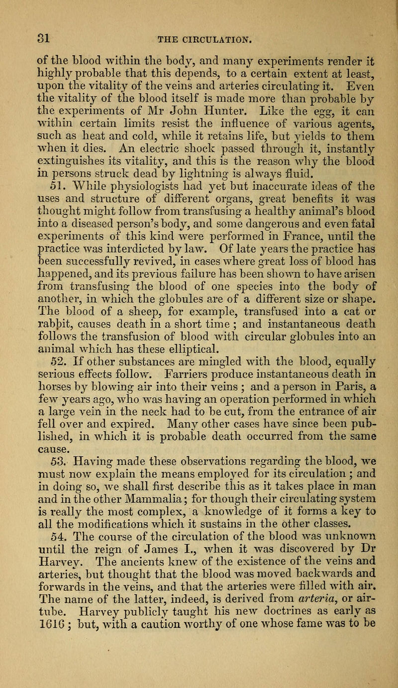 of the blood within the body, and many experiments render it highly probable that this depends, to a certain extent at least, upon the vitality of the veins and arteries circnlating it. Even the vitality of the blood itself is made more than probable by the experiments of Mr John Hunter. Like the egg, it can within certain limits resist the influence of various agents, such as heat and cold, while it retains life, but yields to them when it dies. An electric shock passed through it, instantly extinguishes its vitality, and this is the reason why the blood in persons struck dead by lightning is always fluid. Sli. While physiologists had yet but inaccurate ideas of the uses and structure of different organs, great benefits it was thought might follow from transfusing a healthy animal's blood into a diseased person's body, and some dangerous and even fatal experiments of this kind were performed in France, until the practice was interdicted by law. Of late jeavs the practice has been successfully revived, in cases where great loss of blood has happened, and its previous failure has been shown to have arisen from transfusing the blood of one species into the body of another, in which the globules are of a different size or shape. The blood of a sheep, for example, transfused into a cat or rab|)it, causes death in a short time ; and instantaneous death follows the transfusion of blood with chcular globules into an animal which has these elliptical. 52. If other substances are mingled with the blood, equally serious effects follow. Farriers produce instantaneous death in horses by blowing air into their veins ; and a person in Paris, a few years ago, who was having an operation performed in which a large vein in the neck had to be cut, from the entrance of air fell over and expired. Many other cases have since been pub- lished, in which it is probable death occurred from the same cause. 53. Having made these observations regarding the blood, we must now explain the means employed for its circulation ; and in doing so, we shall first describe this as it takes place in man and in the other Mammalia; for though their circulating system is really the most complex, a knowledge of it forms a key to all the modifications which it sustains in the other classes. 54. The course of the circulation of the blood was unknown until the reign of James I., when it was discovered by Dr Harvey. The ancients knew of the existence of the veins and arteries, but thought that the blood was moved backwards and forwards in the veins, and that the arteries were filled with air. The name of the latter, indeed, is derived from arteria, or air- tube. Harvey publicly taught his new doctrines as early as 161C ; but, with a caution worthy of one whose fame was to be