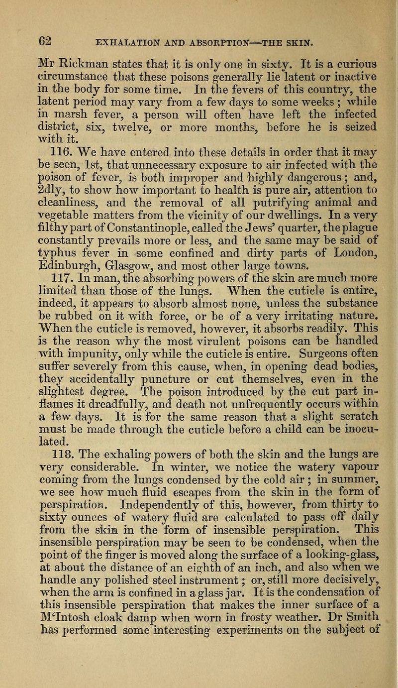 Mr Hickman states that it is only one in sixty. It is a curious circumstance that these poisons generally lie latent or inactive in the body for some time. In the fevers of this country, the latent period may vary from a few days to some weeks ; while in marsh fever, a person will often' have left the infected district, six, twelve, or more months, before he is seized with it. 116. We have entered into these details in order that it may be seen, 1st, that unnecessary exposure to air infected with the poison of fever, is both improper and highly dangerous ; and, 2dly, to show how important to health is pure air, attention to cleanliness, and the removal of all putrifying animal and vegetable matters from the vicinity of our dwellings. In a very filthy part of Constantinople, called the Jews' quarter, the plague constantly prevails more or less, and the same may be said of typhus fever in some confined and dirty parts of London, Edinburgh, Glasgow, and most other large towns. 117. In man, the absorbing powers of the skin are much more limited than those of the lungs. When the cuticle is entire, indeed, it appears to absorb almost none, unless the substance be rubbed on it with force, or be of a very irritating nature. When the cuticle is removed, however, it absorbs readily. This is the reason v/hy the most virulent poisons can be handled with impunity, only while the cuticle is entire. Surgeons often suffer severely from this cause, when, in opening dead bodies, they accidentally puncture or cut themselves, even in the slightest degree. The poison introduced by the cut part in- flames it dreadfully, and death not unfrequently occurs within a few days. It is for the same reason that a slight scratch must be made through the cuticle before a child can be inocu- lated. 118. Th« exhaling powers of both the skin and the lungs are very considerable. In winter, we notice the watery vapour coming from the lungs condensed by the cold air ; in summer, we see how much fluid escapes from the skin in the form of perspbation. Independently of this, however, from thirty to sixty ounces of watery fluid are calculated to pass ofl^ daily from the skim in the form of insensible perspiration. This insensible perspiration may be seen to be condensed, when the point of the finger is moved along the surface of a looking-glass, at about the distance of an eighth of an inch, and also when we handle any polished steel instrument; or, still more decisively, when the arm is confined in a glass jar. It is the condensation of this insensible perspiration that makes the inner surface of a M'Intosh cloak damp when worn in frosty weather. Dr Smith has performed some interesting experiments on the subject of I