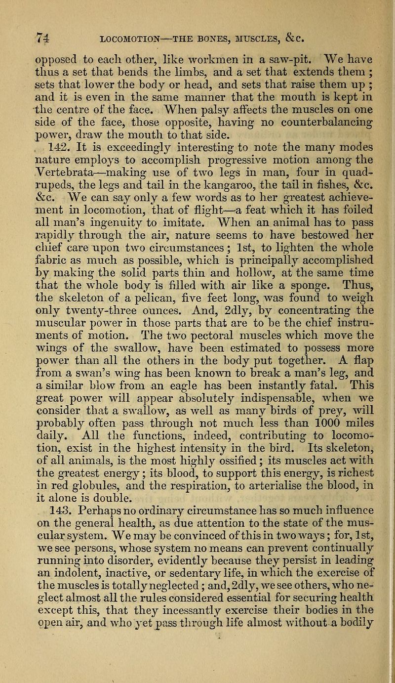 opposed to each other, like workmen in a saw-pit. We have thus a set that bends the limbs, and a set that extends them ; sets that lower the body or head, and sets that raise them up ; and it is even in the same manner that the mouth is kept in the centre of the face. When palsy affects the muscles on one side of the face, those opposite, having no counterbalancing power, draw the mouth to that side. 142. It is exceedingly interesting to note the many modes nature employs to accomplish progressive motion among the Vertebrata—making use of two legs in man, four in quad- rupeds, the legs and tail in the kangaroo, the tail in fishes, &c. «&c. We can say only a few words as to her greatest achieve- ment in locomotion, that of flight—a feat which it has foiled all man's ingenuity to imitate. When an animal has to pass rapidly through the air, nature seems to have bestowed her cliief care upon two circumstances; 1st, to lighten the whole fabric as much as possible, which is principally accomplished by making the solid parts thin and hollow, at the same time that the whole body is filled with air like a sponge. Thus, the skeleton of a pelican, five feet long, was found to weigh only twenty-three ounces. And, 2dly, by concentrating the muscular power in those parts that are to be the chief instru- ments of motion. The two pectoral muscles which move the wings of the swallow, have been estimated to possess more power than all the others in the body put together. A flap from a swan's wing has been known to break a man's leg, and a similar blow from an eagle has been instantly fatal. This great power will appear absolutely indispensable, when we consider that a swallow, as well as many bu-ds of prey, will probably often pass through not much less than 1000 miles daily. All the functions, indeed, contributing to locomo^ tion, exist in the highest intensity in the bird. Its skeletonj of all animals, is the most highly ossified; its muscles act with the greatest energy; its blood, to support this energy, is richest in red globules, and the respu-ation, to arterialise the blood, in it alone is double. 143. Perhaps no ordinary circumstance has so much influence on the general health, as due attention to the state of the mus- cular system. We may be convinced of this in two ways; for, 1st, we see persons, whose system no means can prevent continually running mto disorder, evidently because they persist in leading an indolent, inactive, or sedentary life, in which the exercise of the muscles is totally neglected; and, 2dly, we see others, who ne- glect almost all the rules considered essential for securing health except this, that they incessantly exercise their bodies in the open air, and who yet pass through life almost without a bodily