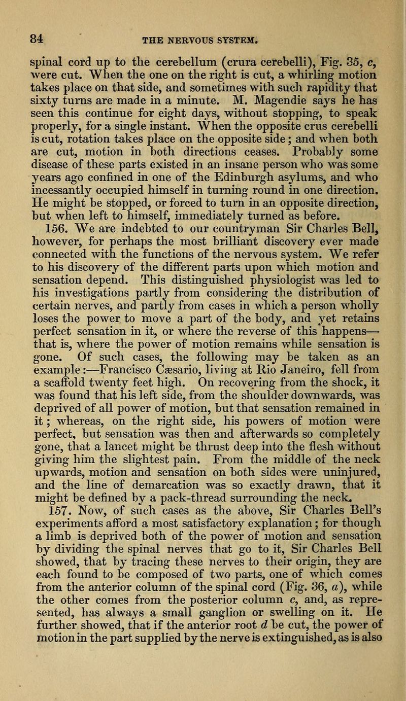 spinal cord up to the cerebellum (crura cerebelli), Fig. 85, c, were cut. When the one on the rignt is cut, a whirling motion takes place on that side, and sometimes with such rapidity that sixty turns are made in a minute. M. Magendie says he has seen this continue for eight days, without stopping, to speak properly, for a single instant. When the opposite crus cerebelli is cut, rotation takes place on the opposite side; and when both are cut, motion in both directions ceases. Probably some disease of these parts existed in an insane person who was some years ago confined in one of the Edinburgh asylums, and who incessantly occupied himself in turning round in one direction. He might be stopped, or forced to turn in an opposite direction, but when left to himself, immediately turned as before. 156. We are indebted to our countryman Sir Charles Bell, however, for perhaps the most brilliant discover}'- ever made connected with the functions of the nervous system. We refer to his discovery of the different parts upon which motion and sensation depend. This distinguished physiologist was led to his investigations partly from considering the distribution of certain nerves, and partly from cases in which a person wholly loses the power to move a part of the body, and yet retains perfect sensation in it, or where the reverse of this happens— that is, where the power of motion remains while sensation is gone. Of such cases, the following may be taken as an example:—Francisco Caesario, living at Rio Janeiro, fell from a scaffold twenty feet high. On recovering from the shock, it was found that his left side, from the shoulder downwards, was deprived of all power of motion, but that sensation remained in it; whereas, on the right side, his powers of motion were perfect, but sensation was then and afterwards so completely gone, that a lancet might be thrust deep into the flesh without giving him the slightest pain. From the middle of the neck upwards, motion and sensation on both sides were uninjured, and the line of demarcation was so exactly drawn, that it might be defined by a pack-thread surrounding the neck. 157. Now, of such cases as the above. Sir Charles Bell's experiments afford a most satisfactory explanation; for though a limb is deprived both of the power of motion and sensation by dividing the spinal nerves that go to it. Sir Charles Bell showed, that by tracing these nerves to their origin, they are each found to be composed of two parts, one of which comes from the anterior column of the spinal cord (Fig. 36, a), while the other comes from the posterior column c, and, as repre- sented, has always a small ganglion or swelling on it. He further showed, that if the anterior root d be cut, the power of motion in the part supplied by the nerve is extinguished, as is also