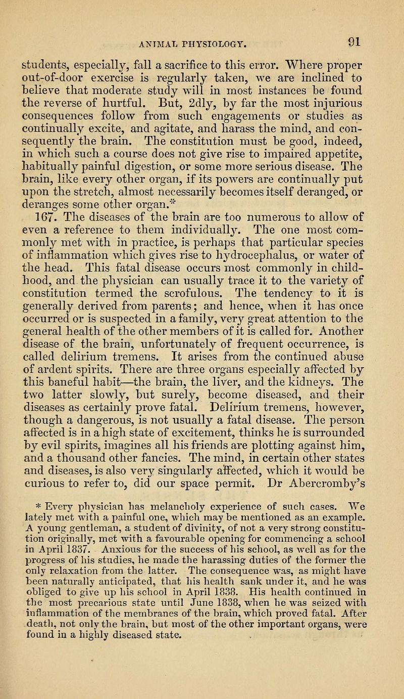 students, especiall}'-, Ml a sacrifice to this error. Where proper out-of-door exercise is regularly taken, we are inclined to believe that moderate study will in most instances be found the reverse of hurtful. But, 2dly, by far the most injurious consequences follow from such engagements or studies as continually excite, and agitate, and harass the mind, and con- sequently the brain. The constitution must be good, indeed, in which such a course does not give rise to impaired appetite, habitually j^ainful digestion, or some more serious disease. The brain, like every other organ, if its powers are continually put upon the stretch, almost necessarily becomes itself deranged, or deranges some other organ.'' 167. The diseases of the brain are too numerous to allow of even a reference to them individually^ The one most com- monly met Avith in practice, is perhaps that particular species of inflammation which gives rise to hydrocephalus, or water of the head. This fatal disease occurs most commonly in child- hood, and the physician can usually trace it to the variety of constitution termed the scrofulous. The tendency to it is generally derived from parents; and hence, when it has once occurred or is suspected in a family, very great attention to the general health of the other members of it is called for. Another disease of the brain, unfortunately of frequent occurrence, is called delirium tremens. It arises from the continued abuse of ardent spirits. There are three organs especially affected by this baneful habit—the brain, the liver, and the kidneys. The two latter slowly, but surely, become diseased, and their diseases as certainly prove fatal. Delirium tremens, however, though a dangerous, is not usually a fatal disease. The person affected is in a high state of excitement, thinks he is surrounded by evil spirits, imagines all his friends are plotting against him, and a thousand other fancies. The mind, in certain other states and diseases, is also very singularly affected, which it would be curious to refer to, did our space permit. Dr Abercromby's * Every physician has melancholy experience of such cases. We lately met with a painful one, which maybe mentioned as an example. A young gentleman, a student of divinity, of not a very strong constitu- tion originally, met with a favourable opening for commencing a school in April 1837. Anxious for the success of his school, as well as for the progress of his studies, he made the harassing duties of the former the only relaxation from the latter. The consequence was, as might have been naturally anticipated, that his health sank under it, and he was obliged to give up his school in April 1838. His health continued in the most precarious state until June 1838, when he was seized with inflammation of the membranes of the brain, which proved fatal. After death, not only the brain, but most of the other important organs, were found in a highly diseased state.