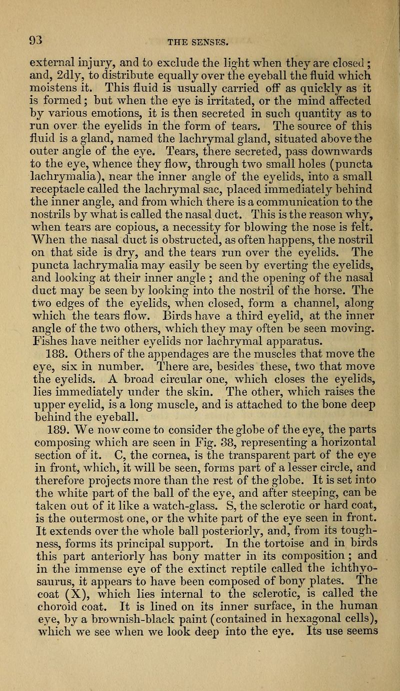 external injury, and to exclude the light when they are closed ; and, 2dly, to distribute equally over the eyeball the fluid which moistens it. This fluid is usually carried ofi^ as quickly as it is formed; but when the eye is irritated, or the mind affected by various emotions, it is then secreted in such quantity as to run over the eyelids in the form of tears. The source of this fluid is a gland, named the lachrymal gland, situated above the outer angie of the eye. Tears, there secreted, pass downwards to the eye, whence they flow, through two small holes (puncta lachrymalia), near the inner angle of the eyelids, into a small receptacle called the lachrymal sac, placed immediately behind the inner angle, and from which there is a communication to the nostrils by what is called the nasal duct. This is the reason why, when tears are copious, a necessity for blowing the nose is felt. When the nasal duct is obstructed, as often happens, the nostril on that side is dry, and the tears run over the eyelids. The puncta lachrymalia may easil}'' be seen by everting the eyelids, and lookmg at their inner angle ; and the opening of the nasal duct may be seen by looking into the nostril of the horse. The two edges of the eyelids, when closed, form a channel, along which the tears flow. Birds have a third eyelid, at the inner angle of the two others, which they may often be seen moving. Fishes have neither eyelids nor lachrymal apparatus. 188. Others of the appendages are the muscles that move the eye, six in number. There are, besides these, two that move the eyelids. A broad circular one, which closes the eyelids, lies immediately under the skin. The other, which raises the upper eyelid, is a long muscle, and is attached to the bone deep behind the eyeball. 189. We now come to consider the globe of the eye, the parts composing which are seen in Fig. 88, representing a liorizontal section of it. C, the cornea, is the transparent part of the eye in front, which, it will be seen, forms part of a lesser circle, and therefore projects more than the rest of the globe. It is set into the white part of the ball of the eye, and after steeping, can be taken out of it like a watch-glass. S, the sclerotic or hard coat, is the outermost one, or the white part of the eye seen in front. It extends over the whole ball posteriorly, and, from its tough- ness, forms its principal support. In the tortoise and in birds this part anteriorly has bony matter in its composition ; and in the immense eye of the extinct reptile called the ichthyo- saurus, it appears to have been composed of bony plates. The coat (X), which lies internal to the sclerotic, is called the choroid coat. It is lined on its inner surface, in the human eye, by a brownish-black paint (contained in hexagonal cells), which we see when we look deep into the eye. Its use seems