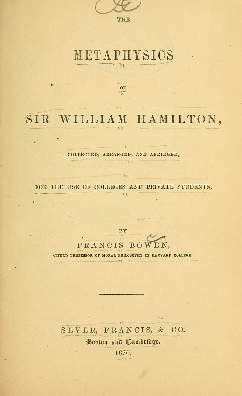 c THE TAPHYSICS . -y, SIR WILLIAM HAMILTON, COLLECTED, ARRANGED, AND ABRIDGED, FOR THE USE OF COLLEGES AND PRIVATE STUDENTS. — >) BY FRANCIS BOWEN, ALTORD PROFESSOR OF MORAL PHaOSdPHT IN HARVARD GOLLEaB. SEVEE, FRANCIS, & CO. Boston ant! Camftvitftje, 1870. —r> --