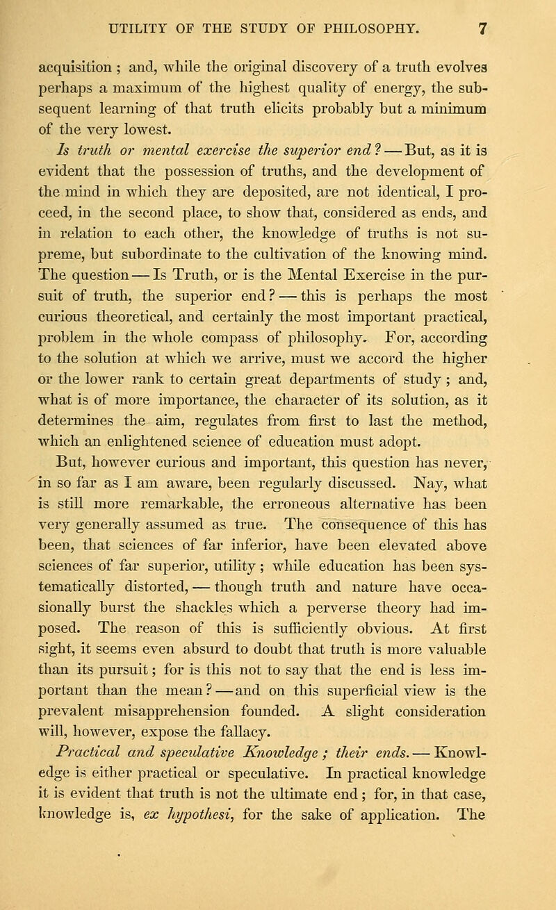 acquisition ; and, while the original discovery of a truth evolves perhaps a maximum of the highest quality of energy, the sub- sequent learning of that truth elicits probably but a minimum of the very lowest. Is truth or mental exercise the superior end? — But, as it is evident that the possession of truths, and the development of the mind in which they are deposited, are not identical, I pro- ceed, in the second place, to show that, considered as ends, and in relation to each other, the knowledge of truths is not su- preme, but subordinate to the cultivation of the knowing mind. The question — Is Truth, or is the Mental Exercise in the pur- suit of truth, the superior end ? — this is perhaps the most curious theoretical, and certainly the most important practical, problem in the whole compass of philosophy. For, according to the solution at which we arrive, must we accord the higher or the lower rank to certain great departments of study; and, what is of more importance, the character of its solution, as it determines the aim, regulates from first to last the method, which an enlightened science of education must adopt. But, however curious and important, this question has never, in so far as I am aware, been regularly discussed. Nay, what is still more remarkable, the erroneous alternative has been very generally assumed as true. The consequence of this has been, that sciences of far inferior, have been elevated above sciences of far superior, utihty; while education has been sys- tematically distorted, — though truth and nature have occa- sionally burst the shackles which a perverse theory had im- posed. The reason of this is sufficiently obvious. At first sight, it seems even absurd to doubt that truth is more valuable than its pursuit; for is this not to say that the end is less im- portant than the mean?—and on this superficial view is the prevalent misapprehension founded. A slight consideration will, however, expose the fallacy. Practical and specidative Knowledge ; their ends. — Knowl- edge is either practical or speculative. In practical knowledge it is evident that truth is not the ultimate end; for, in that case, knowledge is, ex hypothesis for the sake of appHcation. The