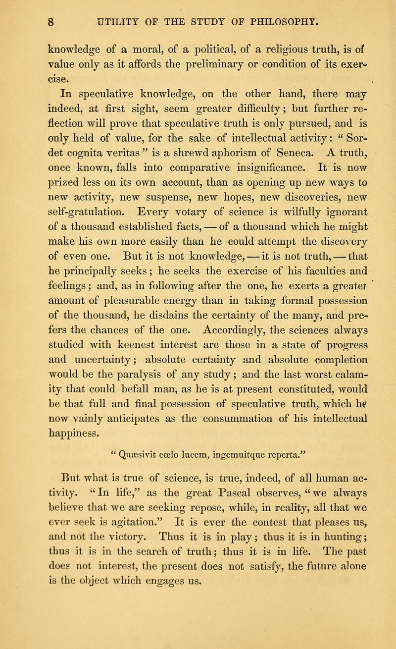 knowledge of a moral, of a political, of a religious truth, is of value only as it aflfords the preliminary or condition of its exer^ cise. In speculative knowledge, on the other hand, there may indeed, at first sight, seem greater difficulty; but further re- flection will prove that speculative truth is only pursued, and is only held of value, for the sake of intellectual activity: Sor- det cognita Veritas is a shrewd aphorism of Seneca. A truth, once known, falls into comparative insignificance. It is now prized less on its own account, than as opening up new ways to new activity, new suspense, new hopes, new discoveries, new self-gratulation. Every votary of science is wilfully ignorant of a thousand established facts, — of a thousand which he might make his own more easily than he could attempt the disco\ery of even one. But it is not knowledge, — it is not truth, — that he principally seeks; he seeks the exercise of his faculties and feelings; and, as in following after the one, he exerts a greatej amount of pleasurable energy than in taking formal possession of the thousand, he disdains the certainty of the many, and pre- fers the chances of the one. Accordingly, the sciences always studied with keenest interest are those in a state of progress and uncertainty; absolute certainty and absolute completion would be the paralysis of any study; and the last worst calam- ity that could befall man, as he is at present constituted, would be that full and final possession of speculative truth, which hp now vainly anticipates as the consummation of his intellectual happiness. Quaesivit ccelo lucem, ingemuitque reperta. But what is true of science, is true, indeed, of all human ac- tivity. In life, as the great Pascal observes, we always believe that we are seeking repose, while, in reality, all that we ever seek is agitation. It is ever the contest that pleases us, and not the victory. Thus it is in play; thus it is in hunting; thus it is in the search of truth; thus it is in life. The past does not interest, the present does not satisfy, the future alone is the ofjject which engages us.