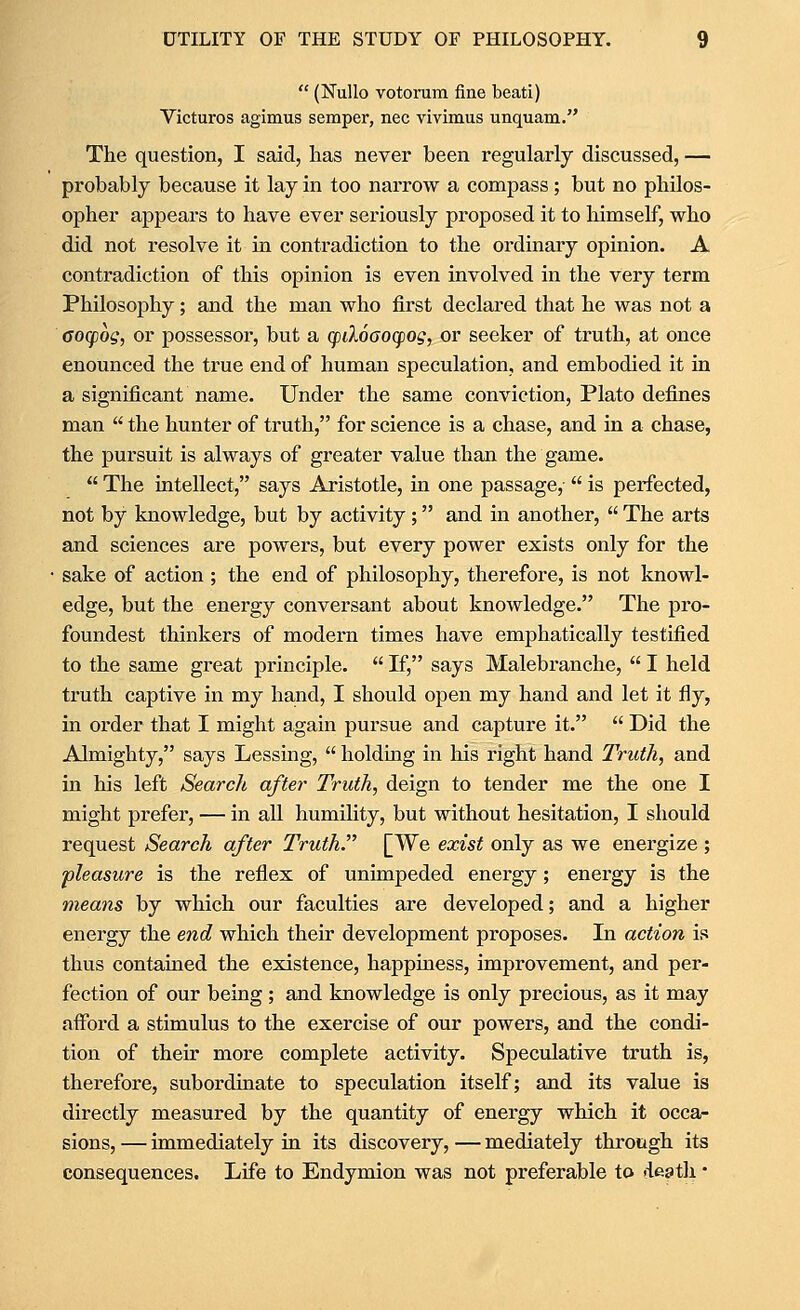 (Nullo votorum fine beati) Victuros agimus semper, nee vivimus unquam. The question, I said, lias never been regularly discussed, — probably because it lay in too narrow a compass ; but no philos- opher appears to have ever seriously proposed it to himself, who did not resolve it in contradiction to the ordinary opinion. A contradiction of this opinion is even involved in the very term Philosophy; and the man who first declared that he was not a Gocpog, or possessor, but a (fikoaocpog, or seeker of truth, at once enounced the true end of human speculation, and embodied it in a significant name. Under the same conviction, Plato defines man the hunter of truth, for science is a chase, and in a chase, the pursuit is always of greater value than the game. The intellect, says Aristotle, in one passage,- is perfected, not by knowledge, but by activity; and in another, The arts and sciences are powers, but every power exists only for the sake of action ; the end of philosophy, therefore, is not knowl- edge, but the energy conversant about knowledge. The pro- foundest thinkers of modern times have emphatically testified to the same great principle. If, says Malebranche, I held truth captive in my hand, I should open my hand and let it fly, in order that I might again pursue and capture it. Did the Almighty, says Lessing, holdmg in his right hand Truth, and in his left Search after Truth, deign to tender me the one I might prefer, — in all humihty, but without hesitation, I should request Search after Truth. [We exist only as we energize ; pleasure is the reflex of unimpeded energy; energy is the means by which our faculties are developed; and a higher energy the end which their development proposes. In action is thus contained the existence, happiness, improvement, and per- fection of our being ; and knowledge is only precious, as it may afford a stimulus to the exercise of our powers, and the condi- tion of their more complete activity. Speculative truth is, therefore, subordinate to speculation itself; and its value is directly measured by the quantity of energy which it occa- sions, — immediately in its discovery, — mediately through its consequences. Life to Endymion was not preferable to death •