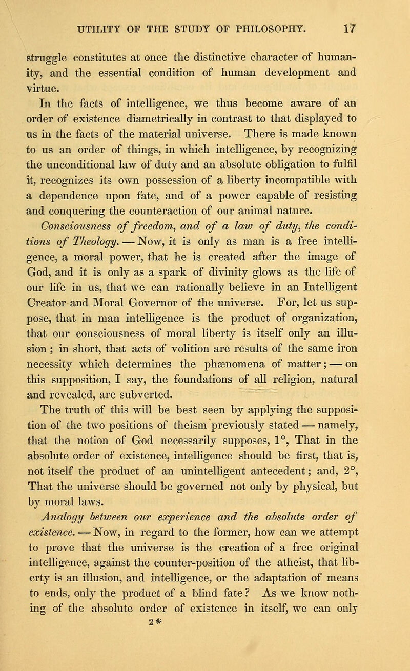 struggle constitutes at once the distinctive character of human- ity, and the essential condition of human development and virtue. In the facts of intelligence, we thus become aware of an order of existence diametrically in contrast to that displayed to us in the facts of the material universe. There is made known to us an order of things, in which intelhgence, by recognizing the unconditional law of duty and an absolute obhgation to fulfil it, recognizes its own possession of a hberty incompatible with a dependence upon fate, and of a power capable of resisting and conquering the counteraction of our animal nature. Consciousness of freedom, and of a law of duty, the condi- tions of Theology. — Now, it is only as man is a free intelh- gence, a moral power, that he is created after the image of God, and it is only as a spark of divinity glows as the life of our life in us, that we can rationally believe in an Intelligent Creator and Moral Governor of the universe. For, let us sup- pose, that in man intelhgence is the product of organization, that our consciousness of moral liberty is itself only an illu- sion ; in short, that acts of vohtion are results of the same iron necessity which determines the phsenomena of matter; — on this supposition, I say, the foundations of all religion, natural and revealed, are subverted. The truth of this will be best seen by applying the supposi- tion of the two positions of theism previously stated — namely, that the notion of God necessarily supposes, 1°, That in the absolute order of existence, intelligence should be first, that is, not itself the pi'oduct of an unintelligent antecedent; and, 2°, That the universe should be governed not only by physical, but by moral laws. Analogy between our experience and the absolute order of existence. — Now, in regard to the former, how can we attempt to prove that the universe is the creation of a free original intelligence, against the counter-position of the atheist, that lib- erty is an illusion, and intelligence, or the adaptation of means to ends, onl}'- the product of a bhnd fate ? As we know noth- ing of the absolute order of existence in itself, we can only 2*