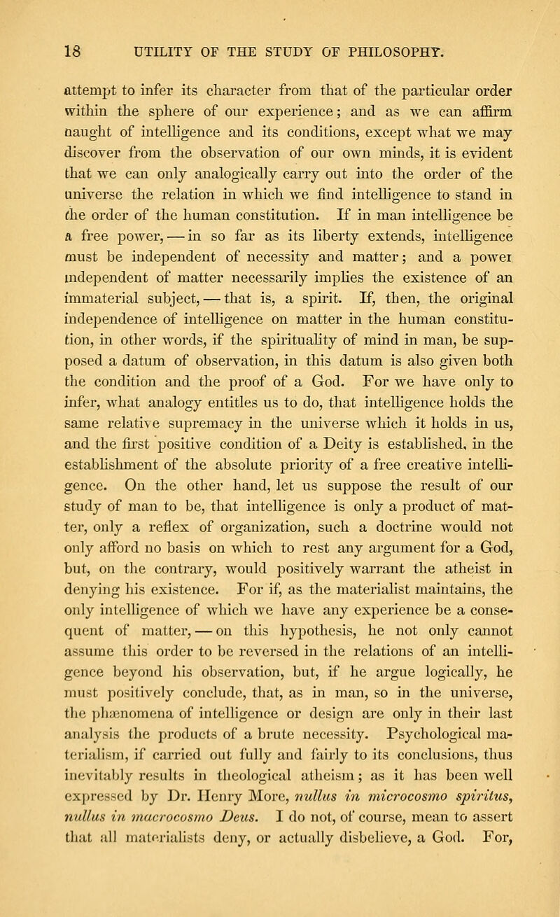 attempt to infer its character from that of the particular order within the sphere of our experience; and as we can affirm naught of intelligence and its conditions, except what we may discover from the observation of our own minds, it is evident that we can only analogically carry out into the order of the universe the relation in which we find intelligence to stand in ^he order of the human constitution. If in man intelligence be a free power, — in so far as its liberty extends, intelligence must be independent of necessity and matter; and a power mdependent of matter necessarily impKes the existence of an immaterial subject, — that is, a spirit. If, then, the original independence of intelhgence on matter in the human constitu- tion, in other words, if the spirituahty of mind in man, be sup- posed a datum of observation, in this datum is also given both the condition and the proof of a God. For we have only to infer, what analogy entitles us to do, that intelligence holds the same relative supremacy in the universe which it holds in us, and the fii'St positive condition of a Deity is established, in the estabhshment of the absolute priority of a free creative intelli- gence. On the other hand, let us suppose the result of our study of man to be, that intelligence is only a product of mat- ter, only a reflex of organization, such a doctrine would not only afford no basis on which to rest any argument for a God, but, on the contrary, would positively warrant the atheist in denying his existence. For if, as the materialist maintains, the only intelligence of which we have any experience be a conse- quent of matter, — on this hypothesis, he not only cannot assume tliis order to be reversed in the relations of an intelli- gence beyond his observation, but, if he argue logically, he must positively conclude, that, as in man, so in the universe, the phienomena of intelligence or design are only in then- last analysis the products of a brute necessity. Psychological ma- terialism, if carried out fully and fixirly to its conclusions, thus inevitably results in theological atheism; as it has been well expressed by Dr. Henry More, nullus in microcosmo spiritus, nullus in viacrocosmo Deus. I do not, of course, mean to assert that all matf'.rialists deny, or actually disbelieve, a God. For,