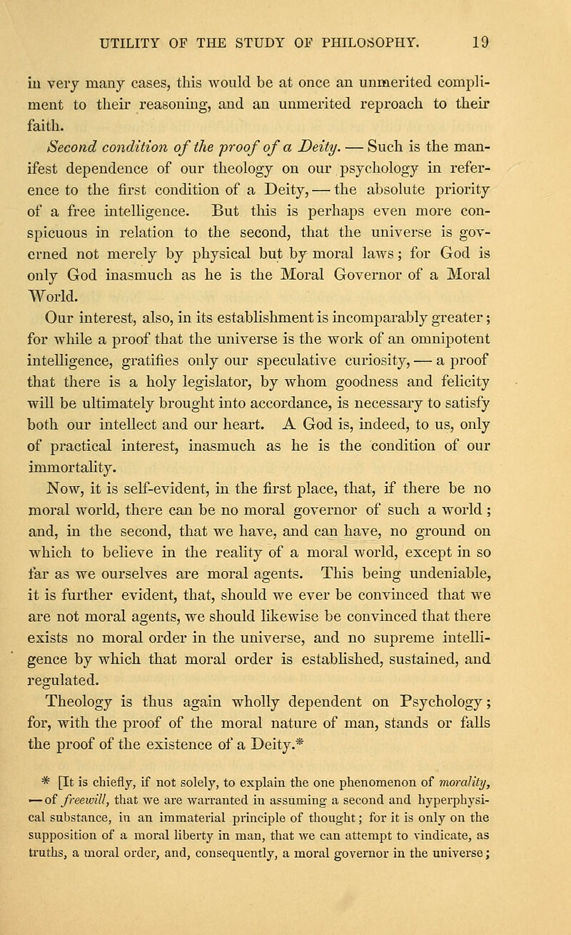 ill veiy many cases, this would be at once an unmerited compli- ment to tlieir reasoning, and an unmerited reproach to their faith. Second condition of the proof of a Deity. — Such is the man- ifest dependence of our theology on our psychology in refer- ence to the first condition of a Deity, — the absolute priority of a free intelligence. But this is perhaps even more con- spicuous in relation to the second, that the universe is gov- erned not merely by physical but by moral laws; for God is only God inasmuch as he is the Moral Governor of a Moral World. Our interest, also, in its estabhshment is incomparably greater; for while a proof that the universe is the work of an omnipotent intelligence, gratifies only our speculative curiosity, — a proof that there is a holy legislator, by whom goodness and felicity will be ultimately brought into accordance, is necessary to satisfy both our intellect and our heart. A God is, indeed, to us, only of practical interest, inasmuch as he is the condition of our immortality. Now, it is self-evident, in the first place, that, if there be no moral world, there can be no moral governor of such a world ; and, in the second, that we have, and can have, no ground on which to believe in the reahty of a moral world, except in so far as we ourselves are moral agents. This being undeniable, it is further evident, that, should we ever be convuaced that we are not moral agents, we should likewise be convinced that there exists no moral order in the universe, and no supreme intelli- gence by which that moral order is estabHshed, sustained, and regulated. Theology is thus again wholly dependent on Psychology; for, with the proof of the moral nature of man, stands or falls the proof of the existence of a Deity.* * [It is chiefly, if not solely, to explain the one phenomenon of viorality, — of freewill, that we are warranted in assuming a second and hyperphysi- cal substance, in an immaterial principle of thought; for it is only on the supposition of a moral liberty in man, that we can attempt to vindicate, as truths, a moral order, and, consequently, a moral governor in the universe;