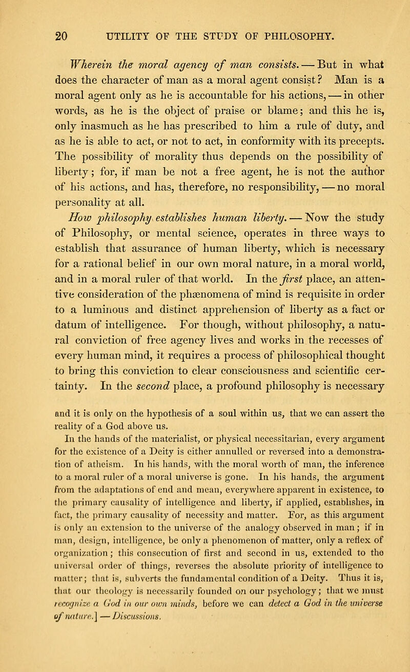 Wherein the moral agency of man consists. — But in what does the character of man as a moral agent consist ? Man is a moral agent only as he is accountable for his actions, — in other words, as he is the object of praise or blame; and this he is, only inasmuch as he has prescribed to him a rule of duty, and as he is able to act, or not to act, in conformity with its precepts. The possibiUty of morality thus depends on the possibility of liberty; for, if man be not a free agent, he is not the author of his actions, and has, therefore, no responsibUity, — no moral personahty at all. How philosophy, establishes human liberty. — Now the study of Philosophy, or mental science, operates in three ways to establish that assurance of human liberty, which is necessary for a rational belief in our own moral nature, in a moral world, and in a moral ruler of that world. In the first place, an atten- tive consideration of the phaenomena of mind is requisite in order to a luminous and distinct apprehension of liberty as a fact or datum of intelligence. For though, without philosophy, a natu- ral conviction of free agency lives and works in the recesses of every human mind, it requires a process of philosophical thought to bring this conviction to clear consciousness and scientific cer- tainty. In the second place, a profound philosophy is necessary and it is only on the hypothesis of a soul within us, that we can assert the reality of a God above us. In the hands of the materialist, or physical necessitarian, every argument for the existence of a Deity is either annulled or reversed into a demonstra- tion of atheism. In his hands, with the moral worth of man, the inference to a moral ruler of a moral universe is gone. In his hands, the argument from the adaptations of end and mean, everywhere apparent in existence, to the primar}' causality of intelligence and liberty, if applied, establishes, in fact, the primary causality of necessity and matter. For, as this argument is only an extension to the universe of the analogy observed in man; if in man, design, intelligence, be only a phenomenon of matter, only a reflex of organization; this consecution of first and second in us, extended to the universal order of things, reverses the absolute priority of intelligence to matter; that is, subverts the fundnmental condition of a Deity. Thus it is, that our theology is necessarily founded on our psychology; that we jnust tecognize a God in our own viinds, before we can detect a God in the imiverse ofnaturp,.] —Discussions.