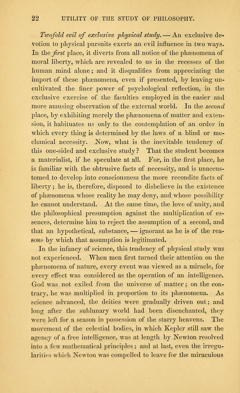 Twofold evil of exclusive physical study. — An exclusive de- votion to physical pursuits exei'ts an evil influence in two ways. In the frst place, it diverts from all notice of the phasnomena of moral liberty, which are revealed to us in the recesses of the human mind alone; and it disqualifies from appreciating the import of these phiBnomena, even if presented, by leaving un- cultivated the finer power of psychological reflection, in the exclusive exercise of the faculties employed in the easier and more amusing observation of the external world. In the second place, by exhibiting merely the phasnomena of matter and exten- sion, it habituates us only to the contemplation of an order in which every thing is determined by the laws of a blind or me- chanical necessity. Now, what is the inevitable tendency of this one-sided and exclusive study ? That the student becomes a materialist, if he speculate at all. For, in the first place, he is familiar with the obtrusive facts of necessity, and is unaccus- tomed to develop into consciousness the more recondite facts of liberty; he is, therefore, disposed to disbelieve in the existence of pheenomena whose reality he may deny, and whose possibility he cannot understand. At the same time, the love of unity, and the philosophical presumption against the multiplication of es- sences, detennine him to reject the assumption of a second, and that an hypothetical, substance, — ignorant as he is of the rea- sons by which that assumption is legitimated. In the infancy of science, this tendency of physical study was not experienced. When men first turned their attention on the phenomena of nature, every event was viewed as a miracle, for every effect was considered as the operation of an intelligence. God was not exiled from the universe of matter; on the con- trary, he was multiplied in proportion to its phgenomena. As science advanced, the deities were gradually di-iven out; and long after the sublunary world had been disenchanted, they were left for a season in possession of the starry heavens. The movement of the celestial bodies, in which Kepler still saw the agency of a free intelligence, was at length by Newton resolved into a few mathematical principles; and at last, even the irregu- lar! ti(^s vvliicli Newton was compelled to leave for the miraculous