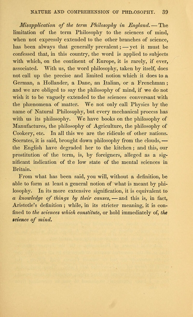 Misapplication of the term Philosophy in England. — The limitation of the term Philosophy to the sciences of mind, when not expressly extended to the other branches of science, has been always that generally prevalent; — yet it must be confessed that, in this country, the word is applied to subjects with which, on the continent of Europe, it is rarely, if ever, associated. With us, the word philosophy, taken by itself, does not call up the precise and limited notion which it does to a German, a Hollander, a Dane, an Italian, or a Frenchman; and we are obliged to say the philosophy of mind, if we do not wish it to be vaguely extended to the sciences conversant with the phgenomena of matter. We not only call Physics by the name of Natural Philosophy, but every mechanical process has with us its philosophy. We have books on the philosophy of Manufactures, the philosophy of Agriculture, the philosophy of Cookery, etc. In all this we are the ridicule of other nations. Socrates, it is said, brought down philosophy from the clouds, — the English have degraded her to the kitchen; and this, our prostitution of the term, is, by foreigners, alleged as a sig- nificant indication of tlr.e low state of the mental sciences in Britain. From what has been said, you will, without a definition, be able to form at least a general notion of what is meant by phi- losophy. In its more extensive signification, it is equivalent to a knowledge of things hy their causes, — and this is, in fact, Aristotle's definition; while, in its stricter meaning, it is con- fined to the sciences which constitute, or hold immediately of, the science of mind.