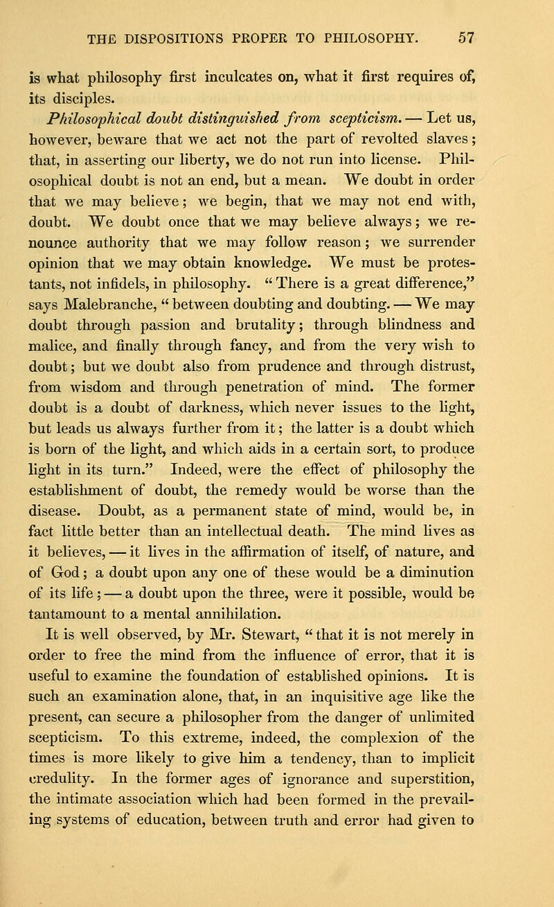 is what philosophy first inculcates on, what it first requires of, its disciples. Philosophical doubt distinguished from scepticism. — Let us, however, beware that we act not the part of revolted slaves; that, in asserting our liberty, we do not run into license. Phil- osophical doubt is not an end, but a mean. We doubt in order that we may believe; we begin, that we may not end with, doubt. We doubt once that we may believe always; we re- nounce authority that we may follow reason; we surrender opinion that we may obtain knowledge. We must be protes- tants, not infidels, in philosophy.  There is a great difference, says Malebranche,  between doubting and doubting. — We may doubt through passion and brutality; through blindness and malice, and finally through fancy, and from the very wish to doubt; but we doubt also from prudence and through distrust, from wisdom and through penetration of mind. The former doubt is a doubt of darkness, which never issues to the light, but leads us always further from it; the latter is a doubt which is born of the light, and which aids in a certain sort, to produce light in its turn. Indeed, were the effect of philosophy the establishment of doubt, the remedy would be worse than the disease. Doubt, as a permanent state of mind, would be, in fact little better than an intellectual death. The mind lives as it believes, — it lives in the affirmation of itself, of nature, and of God; a doubt upon any one of these would be a diminution of its life; — a doubt upon the three, were it possible, would be tantamount to a mental annihilation. It is well observed, by Mr. Stewart,  that it is not merely in order to free the mind from the influence of error, that it is useful to examine the foundation of established opinions. It is such an examination alone, that, in an mquisitive age hke the present, can secure a philosopher from the danger of unlimited scepticism. To this extreme, indeed, the complexion of the times is more likely to give him a tendency, than to implicit credulity. In the former ages of ignorance and superstition, the intimate association which had been formed in the prevail- ing systems of education, between truth and error had given to