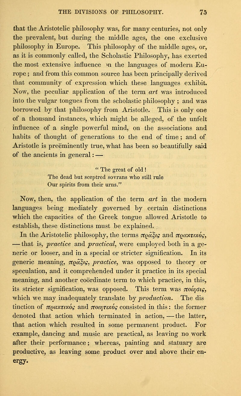 that the Aristotehc philosophy was, for many centuries, not only the prevalent, but during the middle ages, the one exclusive philosophy in Europe. This philosophy of the middle ages, or, as it is commonly called, the Scholastic Philosophy, has exerted the most extensive influence ^n the languages of modern Eu- rope ; and from this common source has been principally derived that community of expression which these languages exhibit. Now, the peculiar application of the term art was introduced into the vulgar tongues from the scholastic philosophy ; and was borrowed by that philosophy from Aristotle. This is only one of a thousand instances, which might be alleged, of the unfelt influence of a single powerful mind, on the associations and habits of thought of generations to the end of time; and of Aristotle is preeminently true, what has been so beautifully said of the ancients in general: —  The great of old ! The dead but sceptred sovrans who still rule Our spirits from their urns. Now, then, the application of the term art in the modern languages being mediately governed by certain distinctions which the capacities of the Greek tongue allowed Aristotle to establish, these distinctions must be explained. In the Aristotelic philosophy, the terms Ttqa^ig and 7tQ0t.v,%ty,6gy — that is, practice and practical, were employed both in a ge- neric or looser, and in a special or stricter signification. In its generic meaning, nQaS,ig, practice, was opposed to theory or speculation, and it comprehended under it practice in its special meaning, and another coordinate term to which practice, in this, its sti'icter signification, was opposed. This term was TtoiTjGig, which we may inadequately translate by production. The dis tinction of TtQay.rixog and 7toir]7iy.6g consisted in this: the former denoted that action which terminated in action, — the latter, that action which resulted in some permanent product. For example, dancing and music are practical, as leaving no work after their performance; whereas, painting and statuary are productive, as leaving some product over and above their en- ergy.