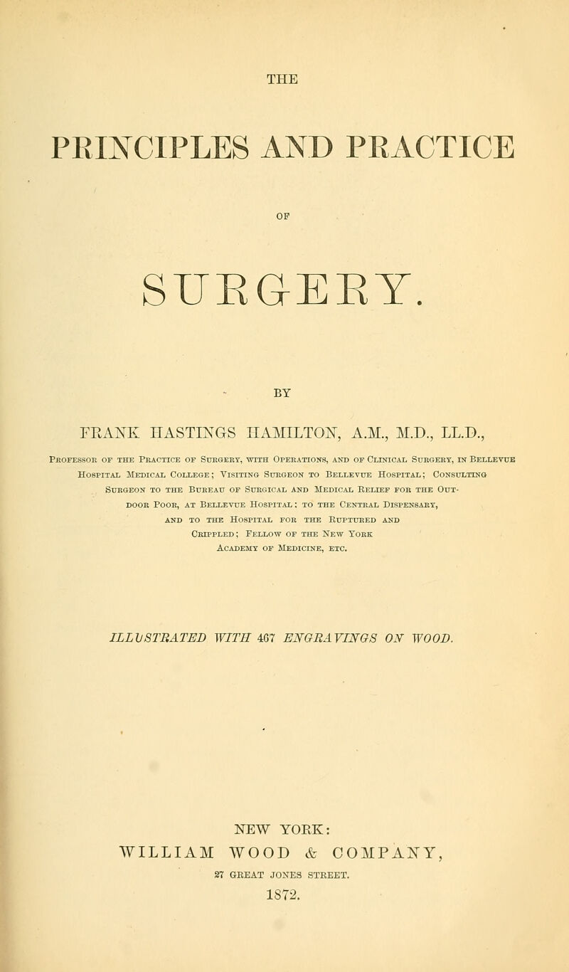THE PRINCIPLES AND PRACTICE OF SUEG-EEY. BY FRANK HASTINGS HAMILTON, A.M., M.D., LL.D., Professor op the Practice of Surgery, with Operations, and op Clinical Surgery, in Bellevue Hospital Medical College ; Visiting Surgeon to Bellevue Hospital ; Consulting Surgeon to the Bureau of Surgical and Medical Belief for the Out- door Poor, at Bellevue Hospital : to the Central Dispensary, and to the hospital for the ruptured and Crippled; Fellow of the New York Academy of Medicine, etc. ILLUSTRATED WITH 467 ENGRAVINGS ON WOOD. NEW YORK: WILLIAM WOOD & COMPANY, 27 GREAT JONES STREET. 1872.